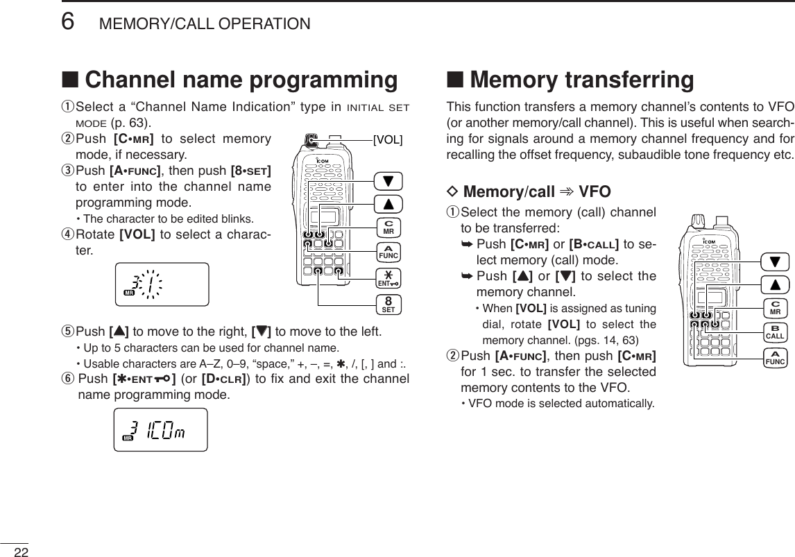 ■Channel name programming qSelect a “Channel Name Indication” type in INITIAL SETMODE(p. 63).wPush  [C•MR]to select memorymode, if necessary.ePush [A•FUNC], then push [8•SET]to enter into the channel nameprogramming mode.• The character to be edited blinks.rRotate [VOL] to select a charac-ter.tPush [YY]to move to the right, [ZZ]to move to the left.• Up to 5 characters can be used for channel name.• Usable characters are A–Z, 0–9, “space,” +, –, =, ✱, /, [, ] and :.yPush [✱•ENT](or [D•CLR]) to fix and exit the channelname programming mode.■Memory transferringThis function transfers a memory channel’s contents to VFO(or another memory/call channel). This is useful when search-ing for signals around a memory channel frequency and forrecalling the offset frequency, subaudible tone frequency etc.DMemory/call ➾VFOqSelect the memory (call) channelto be transferred:➥Push [C•MR]or [B•CALL]to se-lect memory (call) mode.➥Push [YY]or [ZZ]to select thememory channel.• When [VOL] is assigned as tuningdial, rotate [VOL] to select thememory channel. (pgs. 14, 63)wPush [A•FUNC], then push [C•MR]for 1 sec. to transfer the selectedmemory contents to the VFO.•VFO mode is selected automatically.226MEMORY/CALL OPERATIONFUNCAMRCCALLBFUNCAMRCSET8[VOL]ENT