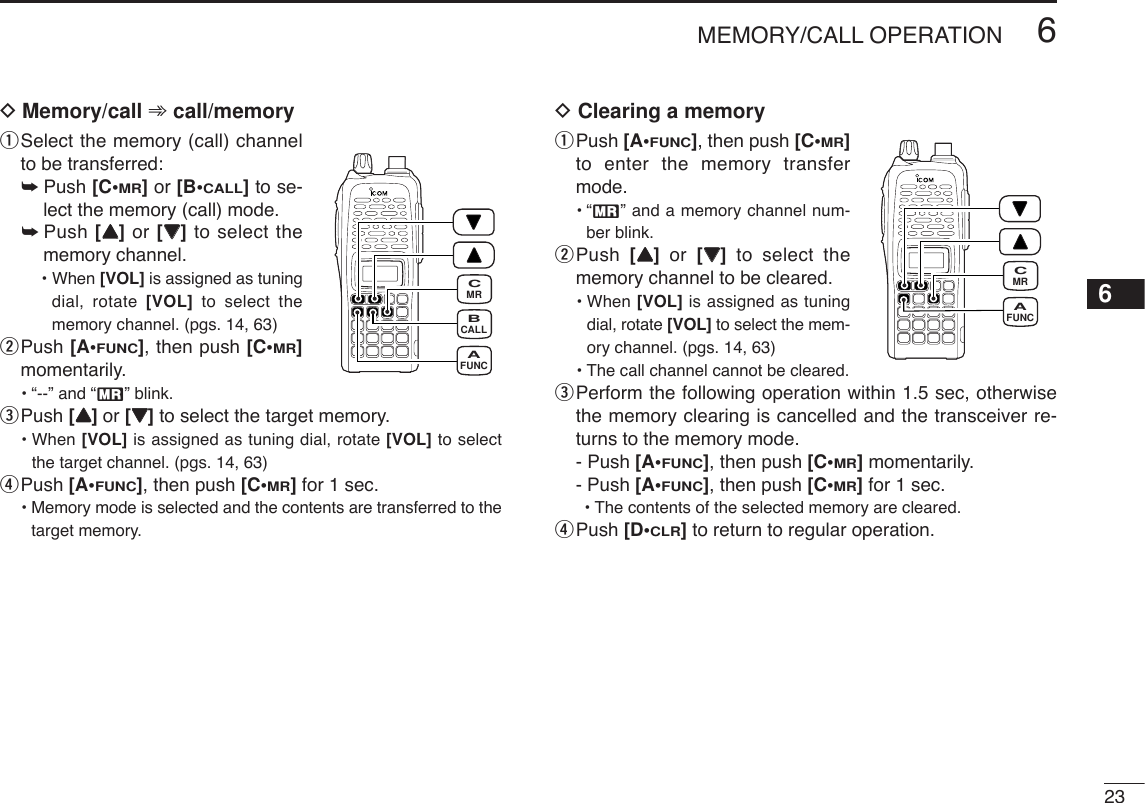 DMemory/call ➾call/memoryqSelect the memory (call) channelto be transferred:➥Push [C•MR]or [B•CALL]to se-lect the memory (call) mode.➥Push [YY]or [ZZ]to select thememory channel.• When [VOL] is assigned as tuningdial, rotate [VOL] to select thememory channel. (pgs. 14, 63)wPush [A•FUNC], then push [C•MR]momentarily.•“--” and “X” blink.ePush [YY]or [ZZ]to select the target memory.• When [VOL] is assigned as tuning dial, rotate [VOL] to selectthe target channel. (pgs. 14, 63)rPush [A•FUNC], then push [C•MR]for 1 sec.•Memory mode is selected and the contents are transferred to thetarget memory.DClearing a memoryqPush [A•FUNC], then push [C•MR]to enter the memory transfermode.•“X” and a memory channel num-ber blink.wPush  [YY]or  [ZZ]to select thememory channel to be cleared.• When [VOL] is assigned as tuningdial, rotate [VOL] to select the mem-ory channel. (pgs. 14, 63)•The call channel cannot be cleared.ePerform the following operation within 1.5 sec, otherwisethe memory clearing is cancelled and the transceiver re-turns to the memory mode.- Push [A•FUNC], then push [C•MR]momentarily.- Push [A•FUNC], then push [C•MR]for 1 sec. •The contents of the selected memory are cleared.rPush [D•CLR]to return to regular operation.236MEMORY/CALL OPERATIONFUNCAMRCCALLBFUNCAMRC6