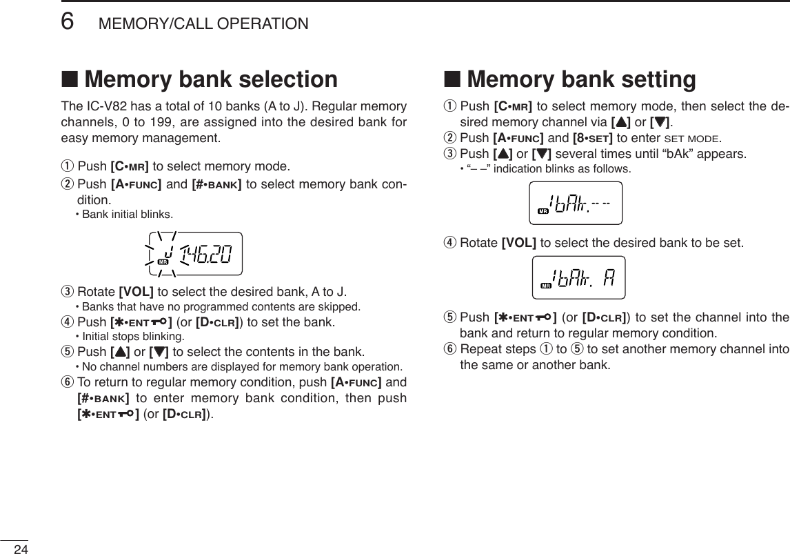 246MEMORY/CALL OPERATION■Memory bank selectionThe IC-V82 has a total of 10 banks (A to J). Regular memorychannels, 0 to 199, are assigned into the desired bank foreasy memory management. qPush [C•MR]to select memory mode.wPush [A•FUNC]and [#•BANK]to select memory bank con-dition.•Bank initial blinks.eRotate [VOL] to select the desired bank, A to J.•Banks that have no programmed contents are skipped.rPush [✱•ENT](or [D•CLR]) to set the bank.•Initial stops blinking.tPush [YY]or [ZZ]to select the contents in the bank.•No channel numbers are displayed for memory bank operation.yTo return to regular memory condition, push [A•FUNC]and[#•BANK]to enter memory bank condition, then push[✱•ENT](or [D•CLR]).■Memory bank settingqPush [C•MR]to select memory mode, then select the de-sired memory channel via [YY]or [ZZ].wPush [A•FUNC]and [8•SET]to enter SET MODE.ePush [YY]or [ZZ]several times until “bAk” appears.•“– –” indication blinks as follows.rRotate [VOL] to select the desired bank to be set.tPush [✱•ENT](or [D•CLR]) to set the channel into thebank and return to regular memory condition.yRepeat steps qto tto set another memory channel intothe same or another bank.