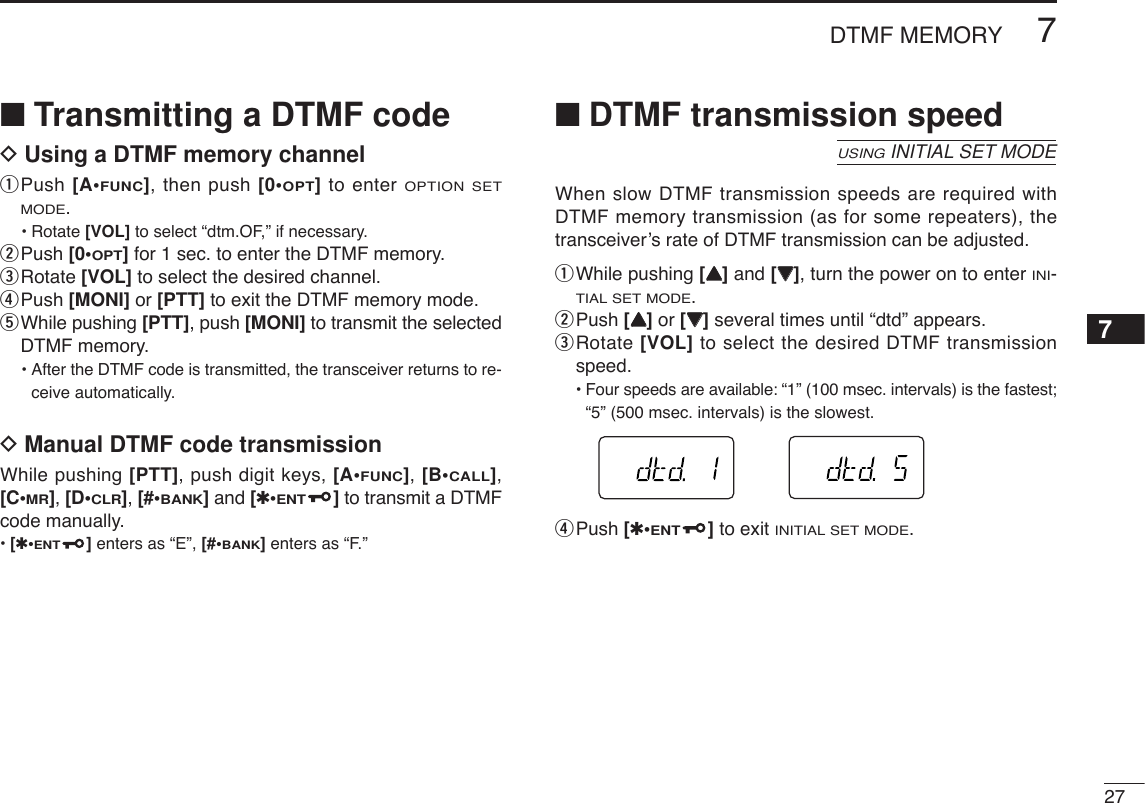 277DTMF MEMORY7■Transmitting a DTMF codeDUsing a DTMF memory channelqPush [A•FUNC], then push [0•OPT]to enter OPTION SETMODE.•Rotate [VOL] to select “dtm.OF,” if necessary.wPush [0•OPT]for 1 sec. to enter the DTMF memory.eRotate [VOL] to select the desired channel.rPush [MONI] or [PTT] to exit the DTMF memory mode.tWhile pushing [PTT], push [MONI] to transmit the selectedDTMF memory.•After the DTMF code is transmitted, the transceiver returns to re-ceive automatically.DManual DTMF code transmissionWhile pushing [PTT], push digit keys, [A•FUNC], [B•CALL],[C•MR], [D•CLR], [#•BANK]and [✱•ENT]to transmit a DTMFcode manually.•[✱•ENT]enters as “E”, [#•BANK]enters as “F.”■DTMF transmission speedWhen slow DTMF transmission speeds are required withDTMF memory transmission (as for some repeaters), thetransceiver’s rate of DTMF transmission can be adjusted.qWhile pushing [YY]and [ZZ], turn the power on to enter INI-TIAL SET MODE.wPush [YY]or [ZZ]several times until “dtd” appears.eRotate [VOL] to select the desired DTMF transmissionspeed.•Four speeds are available: “1” (100 msec. intervals) is the fastest;“5” (500 msec. intervals) is the slowest.rPush [✱•ENT]to exit INITIAL SET MODE.USINGINITIAL SET MODE