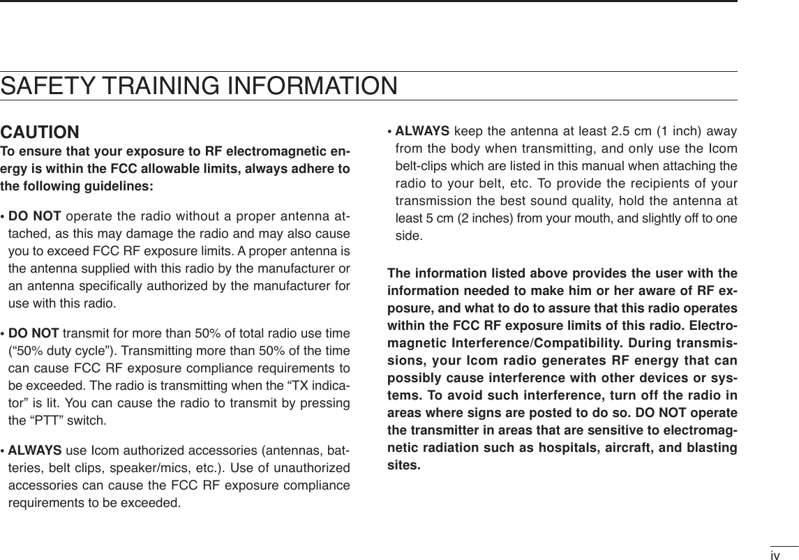 ivCAUTIONTo ensure that your exposure to RF electromagnetic en-ergy is within the FCC allowable limits, always adhere tothe following guidelines:• DO NOT operate the radio without a proper antenna at-tached, as this may damage the radio and may also causeyou to exceed FCC RF exposure limits. A proper antenna isthe antenna supplied with this radio by the manufacturer oran antenna speciﬁcally authorized by the manufacturer foruse with this radio.• DO NOT transmit for more than 50% of total radio use time(“50% duty cycle”). Transmitting more than 50% of the timecan cause FCC RF exposure compliance requirements tobe exceeded. The radio is transmitting when the “TX indica-tor” is lit. You can cause the radio to transmit by pressingthe “PTT” switch.• ALWAYS use Icom authorized accessories (antennas, bat-teries, belt clips, speaker/mics, etc.). Use of unauthorizedaccessories can cause the FCC RF exposure compliancerequirements to be exceeded.• ALWAYS keep the antenna at least 2.5 cm (1 inch) awayfrom the body when transmitting, and only use the Icombelt-clips which are listed in this manual when attaching theradio to your belt, etc. To provide the recipients of yourtransmission the best sound quality, hold the antenna atleast 5 cm (2 inches) from your mouth, and slightly off to oneside.The information listed above provides the user with theinformation needed to make him or her aware of RF ex-posure, and what to do to assure that this radio operateswithin the FCC RF exposure limits of this radio. Electro-magnetic Interference/Compatibility. During transmis-sions, your Icom radio generates RF energy that canpossibly cause interference with other devices or sys-tems. To avoid such interference, turn off the radio inareas where signs are posted to do so. DO NOT operatethe transmitter in areas that are sensitive to electromag-netic radiation such as hospitals, aircraft, and blastingsites.SAFETY TRAINING INFORMATION