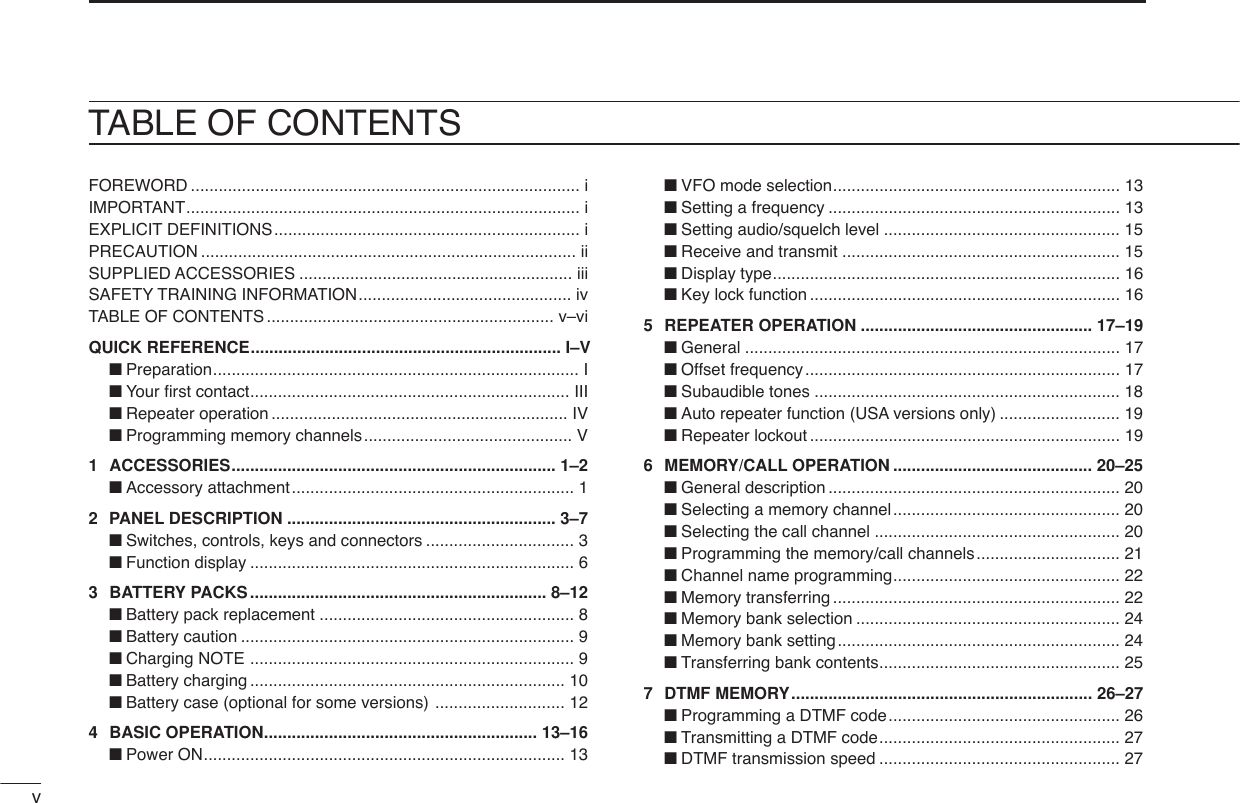 vTABLE OF CONTENTSFOREWORD .................................................................................... iIMPORTANT..................................................................................... iEXPLICIT DEFINITIONS.................................................................. iPRECAUTION ................................................................................. iiSUPPLIED ACCESSORIES ........................................................... iiiSAFETY TRAINING INFORMATION.............................................. ivTABLE OF CONTENTS .............................................................. v–viQUICK REFERENCE................................................................... I–V■Preparation............................................................................... I■Your ﬁrst contact..................................................................... III■Repeater operation ................................................................ IV■Programming memory channels............................................. V1 ACCESSORIES...................................................................... 1–2■Accessory attachment............................................................. 12PANEL DESCRIPTION .......................................................... 3–7■Switches, controls, keys and connectors ................................ 3■Function display ...................................................................... 63BATTERY PACKS................................................................ 8–12■Battery pack replacement ....................................................... 8■Battery caution ........................................................................ 9■Charging NOTE ...................................................................... 9■Battery charging .................................................................... 10■Battery case (optional for some versions) ............................ 124BASIC OPERATION........................................................... 13–16■Power ON.............................................................................. 13■VFO mode selection.............................................................. 13■Setting a frequency ............................................................... 13■Setting audio/squelch level ................................................... 15■Receive and transmit ............................................................ 15■Display type........................................................................... 16■Key lock function ................................................................... 165 REPEATER OPERATION .................................................. 17–19■General ................................................................................. 17■Offset frequency.................................................................... 17■Subaudible tones .................................................................. 18■Auto repeater function (USA versions only) .......................... 19■Repeater lockout ................................................................... 196MEMORY/CALL OPERATION ........................................... 20–25■General description ............................................................... 20■Selecting a memory channel................................................. 20■Selecting the call channel ..................................................... 20■Programming the memory/call channels............................... 21■Channel name programming................................................. 22■Memory transferring .............................................................. 22■Memory bank selection ......................................................... 24■Memory bank setting............................................................. 24■Transferring bank contents.................................................... 257DTMF MEMORY................................................................. 26–27■Programming a DTMF code.................................................. 26■Transmitting a DTMF code.................................................... 27■DTMF transmission speed .................................................... 27