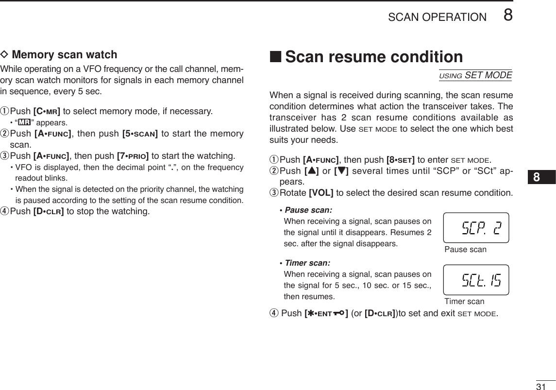 318SCAN OPERATION8DMemory scan watchWhile operating on a VFO frequency or the call channel, mem-ory scan watch monitors for signals in each memory channelin sequence, every 5 sec.qPush [C•MR]to select memory mode, if necessary.•“X” appears.wPush [A•FUNC], then push [5•SCAN]to start the memoryscan.ePush [A•FUNC], then push [7•PRIO]to start the watching.•VFO is displayed, then the decimal point “.”, on the frequencyreadout blinks.• When the signal is detected on the priority channel, the watchingis paused according to the setting of the scan resume condition.rPush [D•CLR]to stop the watching.■Scan resume conditionWhen a signal is received during scanning, the scan resumecondition determines what action the transceiver takes. Thetransceiver has 2 scan resume conditions available asillustrated below. UseSET MODEto select the one which bestsuits your needs.qPush [A•FUNC], then push [8•SET]to enter SET MODE.wPush [YY]or [ZZ]several times until “SCP” or “SCt” ap-pears.eRotate [VOL] to select the desired scan resume condition.•Pause scan:When receiving a signal, scan pauses onthe signal until it disappears. Resumes 2sec. after the signal disappears. •Timer scan:When receiving a signal, scan pauses onthe signal for 5 sec., 10 sec. or 15 sec.,then resumes.rPush [✱•ENT](or [D•CLR])to set and exit SET MODE.Timer scanPause scanUSINGSET MODE