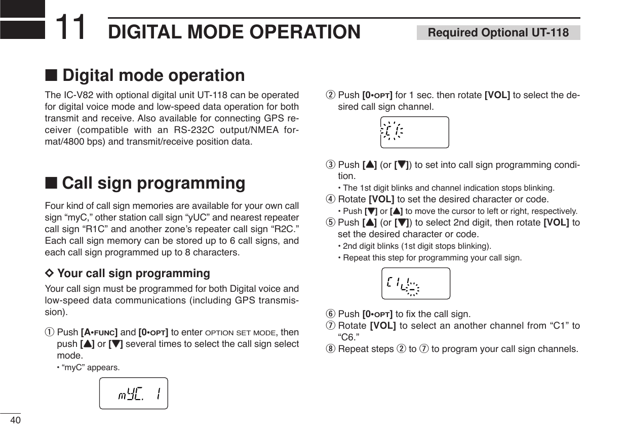 ■Digital mode operationThe IC-V82 with optional digital unit UT-118 can be operatedfor digital voice mode and low-speed data operation for bothtransmit and receive. Also available for connecting GPS re-ceiver (compatible with an RS-232C output/NMEA for-mat/4800 bps) and transmit/receive position data.■Call sign programmingFour kind of call sign memories are available for your own callsign “myC,” other station call sign “yUC” and nearest repeatercall sign “R1C” and another zone’s repeater call sign “R2C.”Each call sign memory can be stored up to 6 call signs, andeach call sign programmed up to 8 characters.DDYour call sign programmingYour call sign must be programmed for both Digital voice andlow-speed data communications (including GPS transmis-sion). qPush [A•FUNC]and [0•OPT]to enter OPTION SET MODE, thenpush [YY]or [ZZ]several times to select the call sign selectmode.•“myC” appears.wPush [0•OPT]for 1 sec. then rotate [VOL] to select the de-sired call sign channel.ePush [YY](or [ZZ]) to set into call sign programming condi-tion.•The 1st digit blinks and channel indication stops blinking.rRotate [VOL] to set the desired character or code.•Push [ZZ]or [YY]to move the cursor to left or right, respectively.tPush [YY](or [ZZ]) to select 2nd digit, then rotate [VOL] toset the desired character or code.•2nd digit blinks (1st digit stops blinking).•Repeat this step for programming your call sign.yPush [0•OPT]to ﬁx the call sign.uRotate [VOL] to select an another channel from “C1” to“C6.”iRepeat steps wto uto program your call sign channels.40DIGITAL MODE OPERATION11 Required Optional UT-118