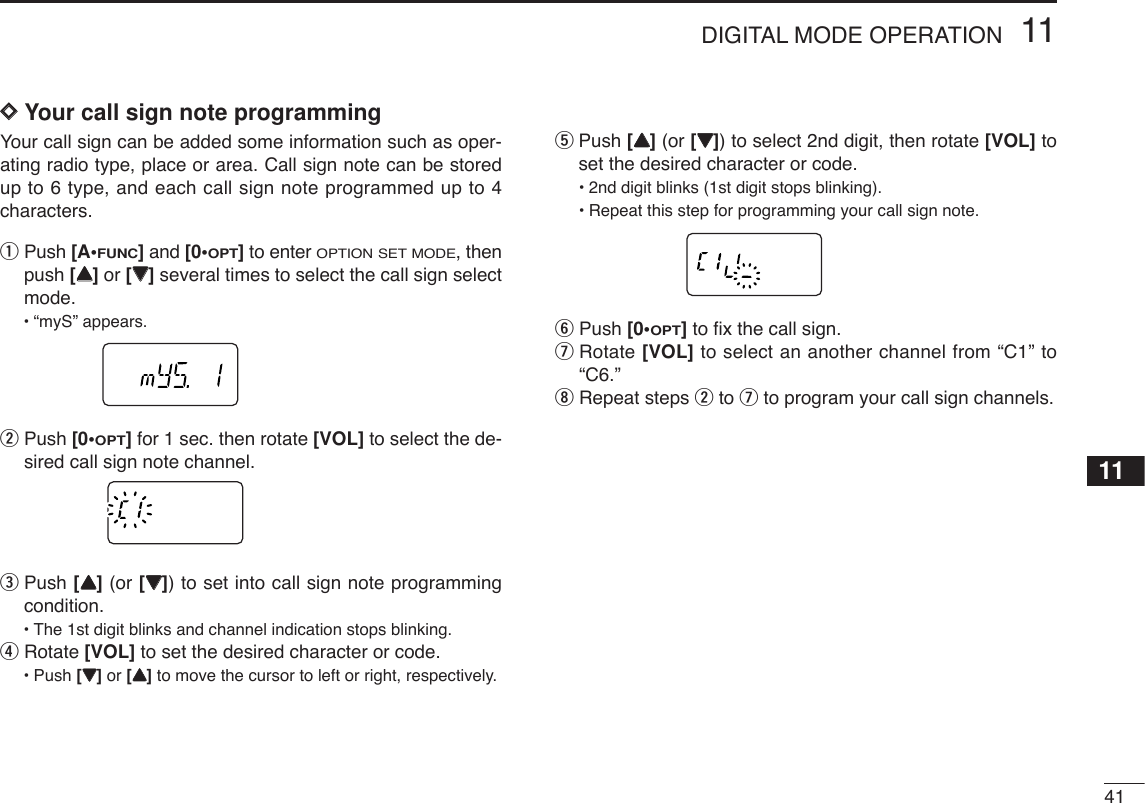 4111DIGITAL MODE OPERATION11DDYour call sign note programmingYour call sign can be added some information such as oper-ating radio type, place or area. Call sign note can be storedup to 6 type, and each call sign note programmed up to 4characters.qPush [A•FUNC]and [0•OPT]to enter OPTION SET MODE, thenpush [YY]or [ZZ]several times to select the call sign selectmode.•“myS” appears.wPush [0•OPT]for 1 sec. then rotate [VOL] to select the de-sired call sign note channel.ePush [YY](or [ZZ]) to set into call sign note programmingcondition.•The 1st digit blinks and channel indication stops blinking.rRotate [VOL] to set the desired character or code.•Push [ZZ]or [YY]to move the cursor to left or right, respectively.tPush [YY](or [ZZ]) to select 2nd digit, then rotate [VOL] toset the desired character or code.•2nd digit blinks (1st digit stops blinking).•Repeat this step for programming your call sign note.yPush [0•OPT]to ﬁx the call sign.uRotate [VOL] to select an another channel from “C1” to“C6.”iRepeat steps wto uto program your call sign channels.