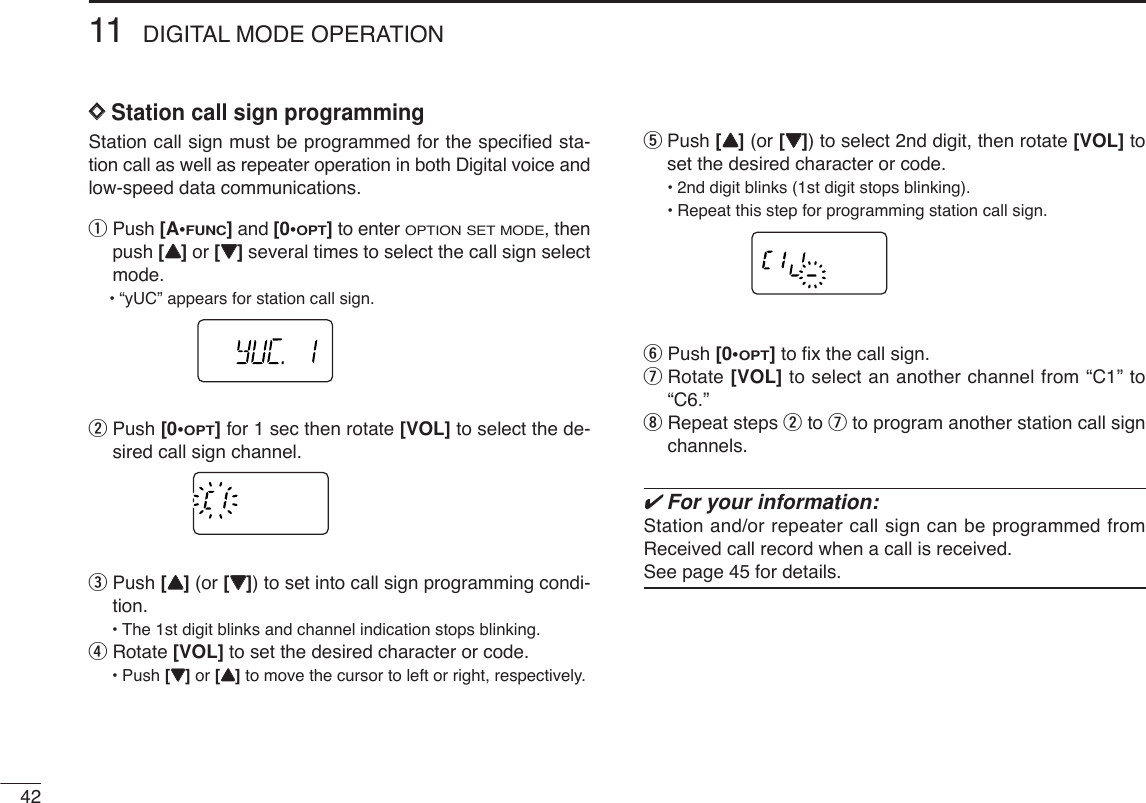 4211 DIGITAL MODE OPERATIONDDStation call sign programming Station call sign must be programmed for the speciﬁed sta-tion call as well as repeater operation in both Digital voice andlow-speed data communications.qPush [A•FUNC]and [0•OPT]to enter OPTION SET MODE, thenpush [YY]or [ZZ]several times to select the call sign selectmode.•“yUC” appears for station call sign.wPush [0•OPT]for 1 sec then rotate [VOL] to select the de-sired call sign channel.ePush [YY](or [ZZ]) to set into call sign programming condi-tion.•The 1st digit blinks and channel indication stops blinking.rRotate [VOL] to set the desired character or code.•Push [ZZ]or [YY]to move the cursor to left or right, respectively.tPush [YY](or [ZZ]) to select 2nd digit, then rotate [VOL] toset the desired character or code.•2nd digit blinks (1st digit stops blinking).•Repeat this step for programming station call sign.yPush [0•OPT]to ﬁx the call sign.uRotate [VOL] to select an another channel from “C1” to“C6.”iRepeat steps wto uto program another station call signchannels.✔For your information:Station and/or repeater call sign can be programmed fromReceived call record when a call is received.See page 45 for details.