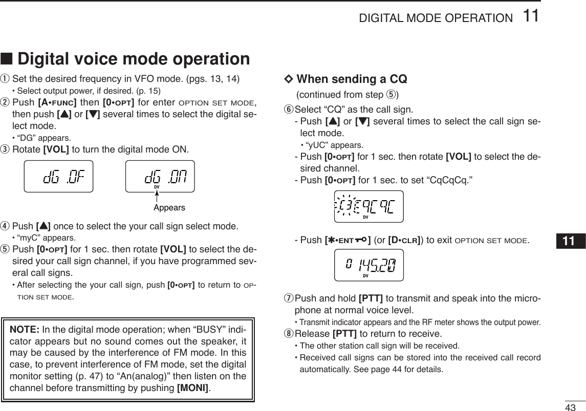 4311DIGITAL MODE OPERATION11■Digital voice mode operationqSet the desired frequency in VFO mode. (pgs. 13, 14)•Select output power, if desired. (p. 15)wPush [A•FUNC]then [0•OPT]for enter OPTION SET MODE,then push [YY]or [ZZ]several times to select the digital se-lect mode.•“DG” appears.eRotate [VOL] to turn the digital mode ON.rPush [YY]once to select the your call sign select mode.•“myC” appears.tPush [0•OPT]for 1 sec. then rotate [VOL] to select the de-sired your call sign channel, if you have programmed sev-eral call signs.• After selecting the your call sign, push [0•OPT]to return to OP-TION SET MODE.DDWhen sending a CQ(continued from step t) ySelect “CQ” as the call sign.-Push [YY]or [ZZ]several times to select the call sign se-lect mode.•“yUC” appears.-Push [0•OPT]for 1 sec. then rotate [VOL] to select the de-sired channel.-Push [0•OPT]for 1 sec. to set “CqCqCq.”-Push [✱•ENT](or [D•CLR]) to exit OPTION SET MODE.uPush and hold [PTT] to transmit and speak into the micro-phone at normal voice level.•Transmit indicator appears and the RF meter shows the output power.iRelease [PTT] to return to receive.•The other station call sign will be received.•Received call signs can be stored into the received call recordautomatically. See page 44 for details.NOTE: In the digital mode operation; when “BUSY” indi-cator appears but no sound comes out the speaker, itmay be caused by the interference of FM mode. In thiscase, to prevent interference of FM mode, set the digitalmonitor setting (p. 47) to “An(analog)” then listen on thechannel before transmitting by pushing [MONI].Appears