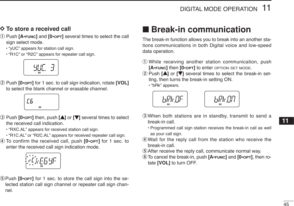 4511DIGITAL MODE OPERATION11DDTo store a received callqPush [A•FUNC]and [0•OPT]several times to select the callsign select mode.•“yUC” appears for station call sign.•“R1C” or “R2C” appears for repeater call sign.wPush [0•OPT]for 1 sec. to call sign indication, rotate [VOL]to select the blank channel or erasable channel.ePush [0•OPT]then, push [YY]or [ZZ]several times to selectthe received call indication.•“RXC.AL” appears for received station call sign.•“R1C.AL” or “R2C.AL” appears for received repeater call sign.rTo  confirm the received call, push [0•OPT]for 1 sec. toenter the received call sign indication mode.tPush [0•OPT]for 1 sec. to store the call sign into the se-lected station call sign channel or repeater call sign chan-nel.■Break-in communicationThe break-in function allows you to break into an another sta-tions communications in both Digital voice and low-speeddata operation.qWhile receiving another station communication, push[A•FUNC]then [0•OPT]to enter OPTION SET MODE.wPush [YY]or [ZZ]several times to select the break-in set-ting, then turns the break-in setting ON.•“bRk” appears.eWhen both stations are in standby, transmit to send abreak-in call.•Programmed call sign station receives the break-in call as wellas your call sign.rWait for the reply call from the station who receive thebreak-in call.tAfter receive the reply call, communicate normal way.yTo cancel the break-in, push [A•FUNC]and [0•OPT], then ro-tate [VOL] to turn OFF.