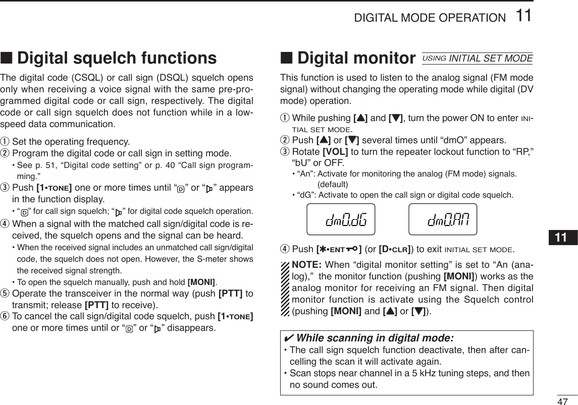 4711DIGITAL MODE OPERATION11■Digital squelch functionsThe digital code (CSQL) or call sign (DSQL) squelch opensonly when receiving a voice signal with the same pre-pro-grammed digital code or call sign, respectively. The digitalcode or call sign squelch does not function while in a low-speed data communication.qSet the operating frequency.wProgram the digital code or call sign in setting mode.•See p. 51, “Digital code setting” or p. 40 “Call sign program-ming.”ePush [1•TONE]one or more times until “ ” or “ ” appearsin the function display.•“ ” for call sign squelch; “ ” for digital code squelch operation.rWhen a signal with the matched call sign/digital code is re-ceived, the squelch opens and the signal can be heard.•When the received signal includes an unmatched call sign/digitalcode, the squelch does not open. However, the S-meter showsthe received signal strength.•To open the squelch manually, push and hold [MONI].tOperate the transceiver in the normal way (push [PTT] totransmit; release [PTT] to receive).yTo cancel the call sign/digital code squelch, push [1•TONE]one or more times until or “ ” or “ ” disappears.■Digital monitorThis function is used to listen to the analog signal (FM modesignal) without changing the operating mode while digital (DVmode) operation.qWhile pushing [YY]and [ZZ], turn the power ON to enter INI-TIAL SET MODE.wPush [YY]or [ZZ]several times until “dmO” appears.eRotate [VOL] to turn the repeater lockout function to “RP,”“bU” or OFF.•“An”: Activate for monitoring the analog (FM mode) signals.(default)•“dG”: Activate to open the call sign or digital code squelch.rPush [✱•ENT](or [D•CLR]) to exit INITIAL SET MODE.NOTE: When “digital monitor setting” is set to “An (ana-log),”  the monitor function (pushing [MONI]) works as theanalog monitor for receiving an FM signal. Then digitalmonitor function is activate using the Squelch control(pushing [MONI] and [YY]or [ZZ]).USINGINITIAL SET MODE✔While scanning in digital mode:• The call sign squelch function deactivate, then after can-celling the scan it will activate again.• Scan stops near channel in a 5 kHz tuning steps, and thenno sound comes out.