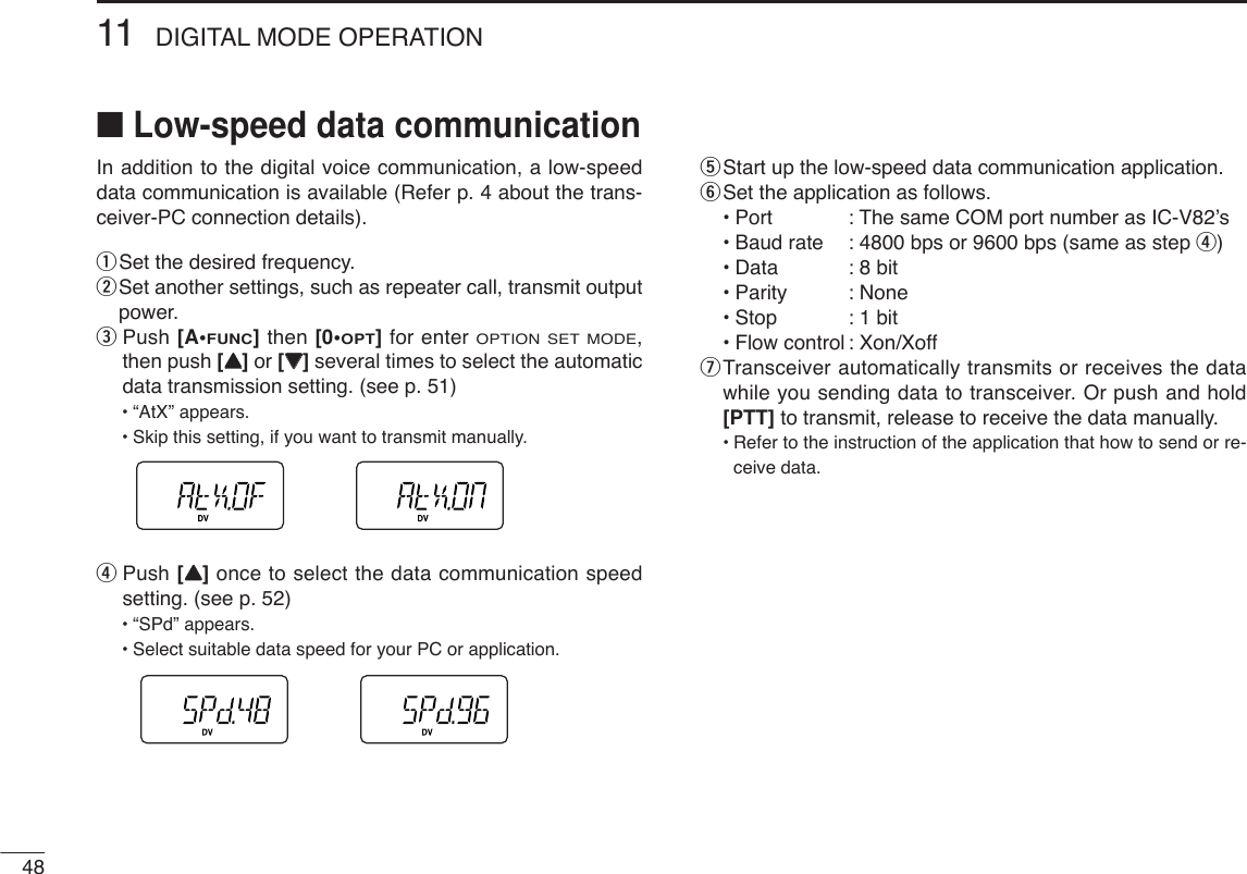 4811 DIGITAL MODE OPERATION■Low-speed data communicationIn addition to the digital voice communication, a low-speeddata communication is available (Refer p. 4 about the trans-ceiver-PC connection details).qSet the desired frequency.wSet another settings, such as repeater call, transmit outputpower.ePush [A•FUNC]then [0•OPT]for enter OPTION SET MODE,then push [YY]or [ZZ]several times to select the automaticdata transmission setting. (see p. 51)•“AtX” appears.•Skip this setting, if you want to transmit manually.rPush [YY]once to select the data communication speedsetting. (see p. 52)•“SPd” appears.•Select suitable data speed for your PC or application.tStart up the low-speed data communication application.ySet the application as follows.•Port : The same COM port number as IC-V82’s•Baud rate : 4800 bps or 9600 bps (same as step r)•Data : 8 bit•Parity : None•Stop : 1 bit•Flow control : Xon/XoffuTransceiver automatically transmits or receives the datawhile you sending data to transceiver. Or push and hold[PTT] to transmit, release to receive the data manually.•Refer to the instruction of the application that how to send or re-ceive data.