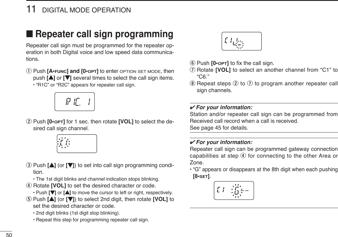 5011 DIGITAL MODE OPERATION■Repeater call sign programmingRepeater call sign must be programmed for the repeater op-eration in both Digital voice and low speed data communica-tions.qPush [A•FUNC] and [0•OPT]to enter OPTION SET MODE, thenpush [YY]or [ZZ]several times to select the call sign items.•“R1C” or “R2C” appears for repeater call sign.wPush [0•OPT]for 1 sec. then rotate [VOL] to select the de-sired call sign channel.ePush [YY](or [ZZ]) to set into call sign programming condi-tion.•The 1st digit blinks and channel indication stops blinking.rRotate [VOL] to set the desired character or code.•Push [ZZ]or [YY]to move the cursor to left or right, respectively.tPush [YY](or [ZZ]) to select 2nd digit, then rotate [VOL] toset the desired character or code.•2nd digit blinks (1st digit stop blinking).•Repeat this step for programming repeater call sign.yPush [0•OPT]to ﬁx the call sign.uRotate [VOL] to select an another channel from “C1” to“C6.”iRepeat steps wto uto program another repeater callsign channels.✔For your information:Station and/or repeater call sign can be programmed fromReceived call record when a call is received.See page 45 for details.✔For your information:Repeater call sign can be programmed gateway connectioncapabilities at step rfor connecting to the other Area orZone.•“G” appears or disappears at the 8th digit when each pushing[8•SET].