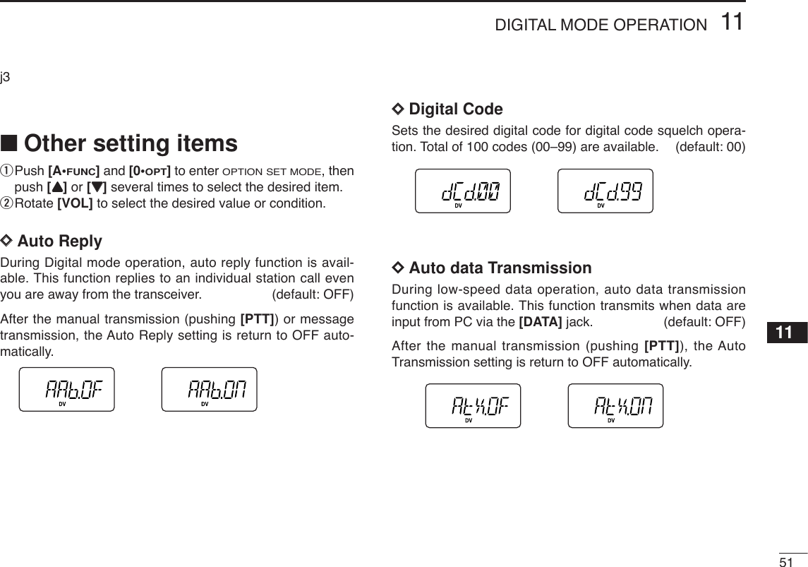 5111DIGITAL MODE OPERATION11j3■Other setting itemsqPush [A•FUNC]and [0•OPT]to enter OPTION SET MODE, thenpush [YY]or [ZZ]several times to select the desired item.wRotate [VOL] to select the desired value or condition.DDAuto ReplyDuring Digital mode operation, auto reply function is avail-able. This function replies to an individual station call evenyou are away from the transceiver. (default: OFF)After the manual transmission (pushing [PTT]) or messagetransmission, the Auto Reply setting is return to OFF auto-matically. DDDigital CodeSets the desired digital code for digital code squelch opera-tion. Total of 100 codes (00–99) are available. (default: 00)DDAuto data TransmissionDuring low-speed data operation, auto data transmissionfunction is available. This function transmits when data areinput from PC via the [DATA] jack. (default: OFF)After the manual transmission (pushing [PTT]), the AutoTransmission setting is return to OFF automatically. 