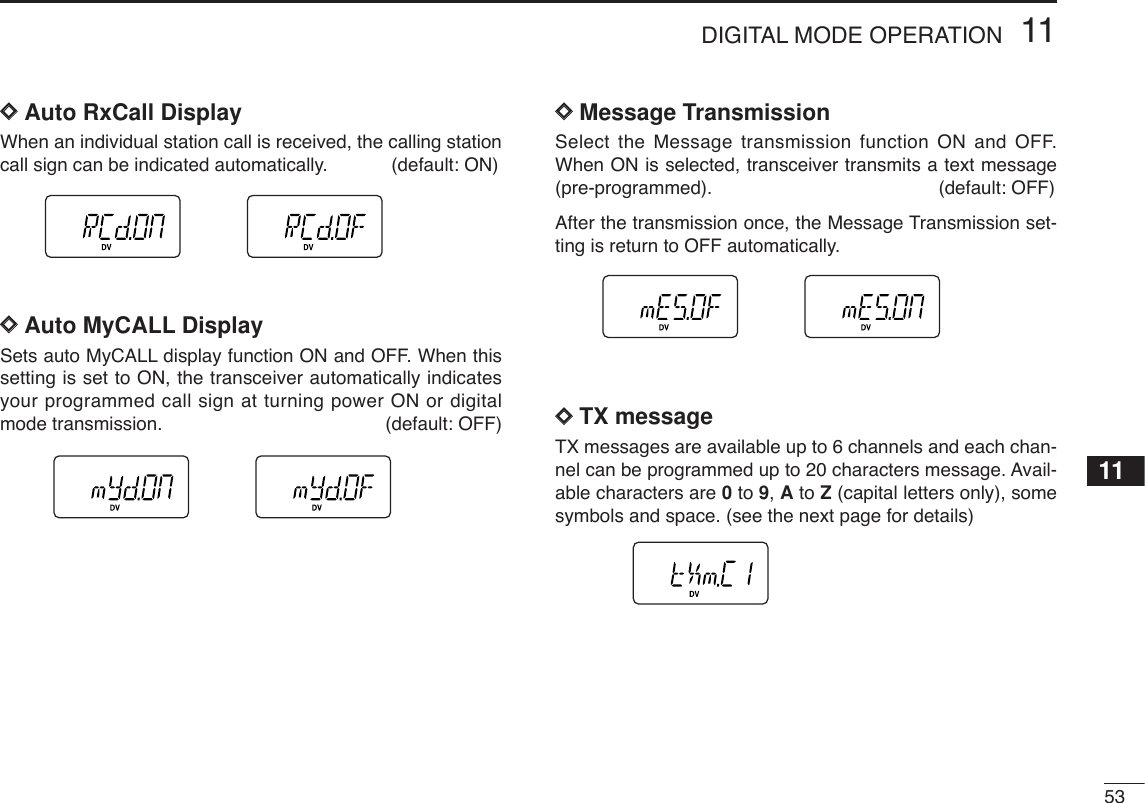 5311DIGITAL MODE OPERATION11DDAuto RxCall DisplayWhen an individual station call is received, the calling stationcall sign can be indicated automatically. (default: ON)DDAuto MyCALL Display Sets auto MyCALL display function ON and OFF. When thissetting is set to ON, the transceiver automatically indicatesyour programmed call sign at turning power ON or digitalmode transmission. (default: OFF)DDMessage TransmissionSelect the Message transmission function ON and OFF.When ON is selected, transceiver transmits a text message(pre-programmed). (default: OFF) After the transmission once, the Message Transmission set-ting is return to OFF automatically. DDTX messageTX messages are available up to 6 channels and each chan-nel can be programmed up to 20 characters message. Avail-able characters are 0to 9, Ato Z(capital letters only), somesymbols and space. (see the next page for details)