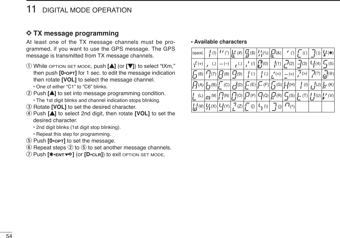 5411 DIGITAL MODE OPERATIONDDTX message programmingAt least one of the TX message channels must be pro-grammed, if you want to use the GPS message. The GPSmessage is transmitted from TX message channels.qWhile OPTION SET MODE, push [YY](or [ZZ]) to select “tXm,”then push [0•OPT]for 1 sec. to edit the message indicationthen rotate [VOL] to select the message channel.•One of either “C1” to “C6” blinks.wPush [YY]to set into message programming condition.•The 1st digit blinks and channel indication stops blinking.eRotate [VOL] to set the desired character.rPush [YY]to select 2nd digit, then rotate [VOL] to set thedesired character.•2nd digit blinks (1st digit stop blinking).•Repeat this step for programming.tPush [0•OPT]to set the message.yRepeat steps wto tto set another message channels.uPush [✱•ENT](or [D•CLR])to exit OPTION SET MODE.• Available characters(3)(D)(N)(X)(+) (4)(E)(O)(Y)(–)(”)(5)(F)(P)(Z)(✱)(6)(G)(Q)(/)(7)(H)(R)(,)(8)(I)(S)(space)(9)(T)(0)(A)(U)(1)(B)(V)(2)(C) (J) (K)(L)(M)(W)(.)( ))(( )(’)(&amp;)(%)($)(#)(!)(&lt;)(:) (;) (=) (&gt;) (?)(@)([) (\) (]) (^)