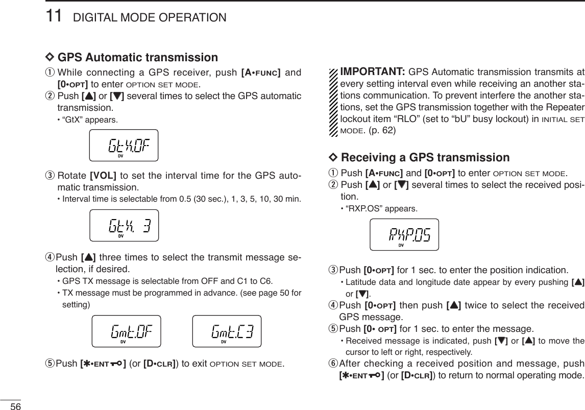 5611 DIGITAL MODE OPERATIONDDGPS Automatic transmissionqWhile connecting a GPS receiver, push [A•FUNC]and[0•OPT]to enter OPTION SET MODE.wPush [YY]or [ZZ]several times to select the GPS automatictransmission.•“GtX” appears.eRotate [VOL] to set the interval time for the GPS auto-matic transmission.•Interval time is selectable from 0.5 (30 sec.), 1, 3, 5, 10, 30 min.rPush [YY]three times to select the transmit message se-lection, if desired. •GPS TX message is selectable from OFF and C1 to C6.•TX message must be programmed in advance. (see page 50 forsetting)tPush [✱•ENT](or [D•CLR]) to exit OPTION SET MODE.IMPORTANT: GPS Automatic transmission transmits atevery setting interval even while receiving an another sta-tions communication. To prevent interfere the another sta-tions, set the GPS transmission together with the Repeaterlockout item “RLO” (set to “bU” busy lockout) in INITIAL SETMODE. (p. 62)DDReceiving a GPS transmissionqPush [A•FUNC]and [0•OPT]to enter OPTION SET MODE.wPush [YY]or [ZZ]several times to select the received posi-tion.•“RXP.OS” appears.ePush [0•OPT]for 1 sec. to enter the position indication.•Latitude data and longitude date appear by every pushing [YY]or [ZZ].rPush [0•OPT]then push [YY]twice to select the receivedGPS message.tPush [0• OPT]for 1 sec. to enter the message.•Received message is indicated, push [ZZ]or [YY]to move thecursor to left or right, respectively.yAfter checking a received position and message, push[✱•ENT](or [D•CLR]) to return to normal operating mode.