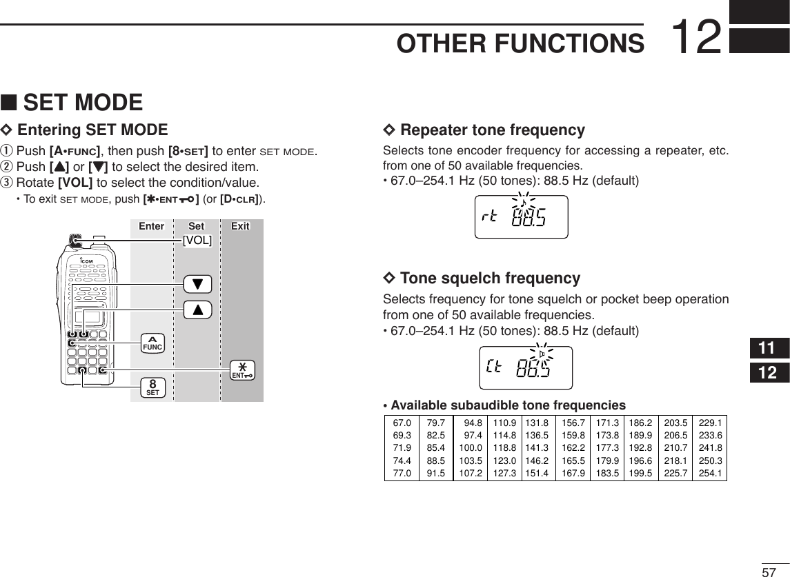 5712OTHER FUNCTIONS1112■SET MODEDDEntering SET MODEqPush [A•FUNC], then push [8•SET]to enter SET MODE.wPush [YY]or [ZZ]to select the desired item.eRotate [VOL] to select the condition/value.•To exit SET MODE, push [✱•ENT](or [D•CLR]).DDRepeater tone frequencySelects tone encoder frequency for accessing a repeater, etc.from one of 50 available frequencies.•67.0–254.1 Hz (50 tones): 88.5 Hz (default)DDTone squelch frequencySelects frequency for tone squelch or pocket beep operationfrom one of 50 available frequencies.•67.0–254.1 Hz (50 tones): 88.5 Hz (default)•Available subaudible tone frequencies 67.069.371.974.477.079.782.585.488.591.594.897.4100.0103.5107.2110.9114.8118.8123.0127.3131.8136.5141.3146.2151.4156.7159.8162.2165.5167.9171.3173.8177.3179.9183.5186.2189.9192.8196.6199.5203.5206.5210.7218.1225.7229.1233.6241.8250.3254.1FUNCASET8ENT[VOL]Enter ExitSet