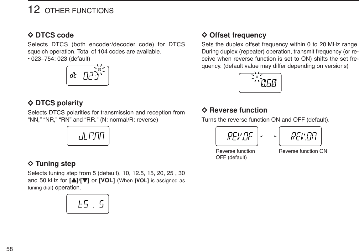 5812 OTHER FUNCTIONSDDDTCS code Selects DTCS (both encoder/decoder code) for DTCSsquelch operation. Total of 104 codes are available.•023–754: 023 (default)DDDTCS polarity Selects DTCS polarities for transmission and reception from“NN,” “NR,” “RN” and “RR.” (N: normal/R: reverse)DDTuning step Selects tuning step from 5 (default), 10, 12.5, 15, 20, 25 , 30and 50 kHz for [YY]/[ZZ]or [VOL] (When [VOL] is assigned astuning dial) operation.DDOffset frequencySets the duplex offset frequency within 0 to 20 MHz range.During duplex (repeater) operation, transmit frequency (or re-ceive when reverse function is set to ON) shifts the set fre-quency. (default value may differ depending on versions)DDReverse functionTurns the reverse function ON and OFF (default).Reverse function OFF (default)Reverse function ON