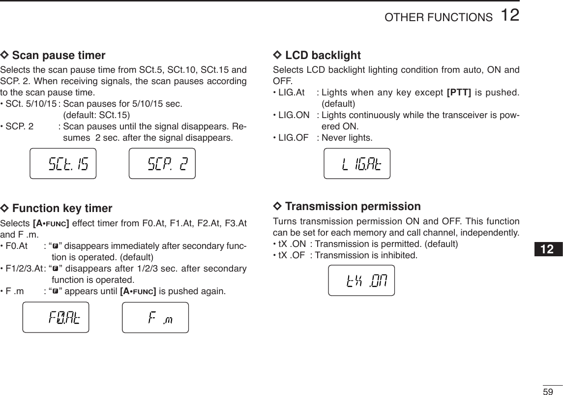 5912OTHER FUNCTIONS12DDScan pause timerSelects the scan pause time from SCt.5, SCt.10, SCt.15 andSCP. 2. When receiving signals, the scan pauses accordingto the scan pause time.•SCt. 5/10/15 : Scan pauses for 5/10/15 sec. (default: SCt.15)•SCP. 2 : Scan pauses until the signal disappears. Re-sumes  2 sec. after the signal disappears.DDFunction key timerSelects [A•FUNC]effect timer from F0.At, F1.At, F2.At, F3.Atand F .m.•F0.At : “ ” disappears immediately after secondary func-tion is operated. (default)•F1/2/3.At: “ ” disappears after 1/2/3 sec. after secondaryfunction is operated. •F .m : “ ” appears until [A•FUNC]is pushed again.DDLCD backlightSelects LCD backlight lighting condition from auto, ON andOFF.•LIG.At : Lights when any key except [PTT] is pushed.(default)•LIG.ON : Lights continuously while the transceiver is pow-ered ON.•LIG.OF : Never lights.DDTransmission permissionTurns transmission permission ON and OFF. This functioncan be set for each memory and call channel, independently.•tX .ON : Transmission is permitted. (default)•tX .OF : Transmission is inhibited.FFF