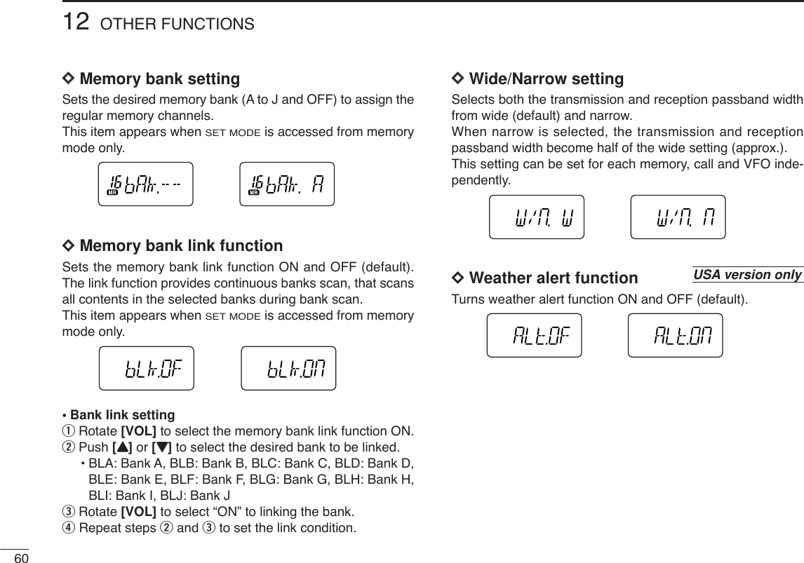 6012 OTHER FUNCTIONSDDMemory bank settingSets the desired memory bank (A to J and OFF) to assign theregular memory channels.This item appears when SET MODEis accessed from memorymode only.DDMemory bank link functionSets the memory bank link function ON and OFF (default).The link function provides continuous banks scan, that scansall contents in the selected banks during bank scan.This item appears when SET MODEis accessed from memorymode only.•Bank link settingqRotate [VOL] to select the memory bank link function ON.wPush [YY]or [ZZ]to select the desired bank to be linked.•BLA: Bank A, BLB: Bank B, BLC: Bank C, BLD: Bank D, BLE: Bank E, BLF: Bank F, BLG: Bank G, BLH: Bank H, BLI: Bank I, BLJ: Bank JeRotate [VOL] to select “ON” to linking the bank.rRepeat steps wand eto set the link condition.DDWide/Narrow settingSelects both the transmission and reception passband widthfrom wide (default) and narrow.When narrow is selected, the transmission and receptionpassband width become half of the wide setting (approx.).This setting can be set for each memory, call and VFO inde-pendently.DDWeather alert functionTurns weather alert function ON and OFF (default).USA version only