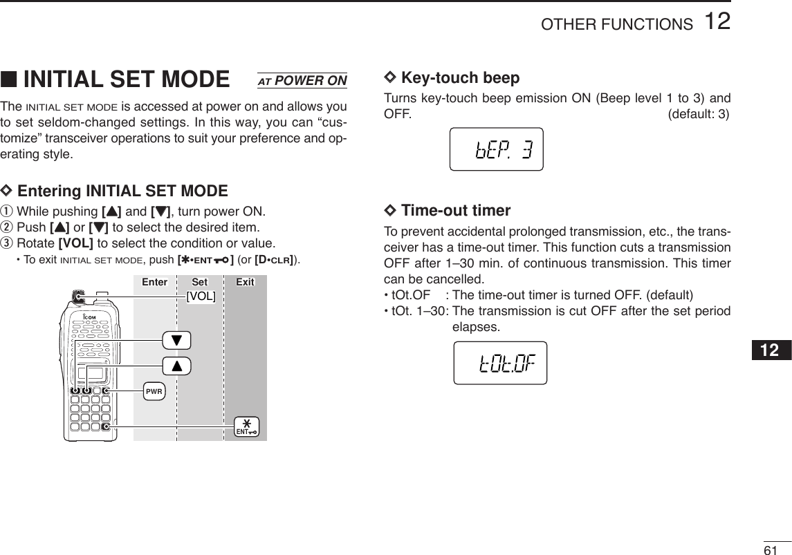 6112OTHER FUNCTIONS12■INITIAL SET MODEThe INITIAL SET MODEis accessed at power on and allows youto set seldom-changed settings. In this way, you can “cus-tomize” transceiver operations to suit your preference and op-erating style. DDEntering INITIAL SET MODEqWhile pushing [YY]and [ZZ], turn power ON. wPush [YY]or [ZZ]to select the desired item.eRotate [VOL] to select the condition or value.•To exit INITIAL SET MODE, push [✱•ENT](or [D•CLR]).DDKey-touch beepTurns key-touch beep emission ON (Beep level 1 to 3) andOFF. (default: 3)DDTime-out timerTo prevent accidental prolonged transmission, etc., the trans-ceiver has a time-out timer. This function cuts a transmissionOFF after 1–30 min. of continuous transmission. This timercan be cancelled.•tOt.OF : The time-out timer is turned OFF. (default)•tOt. 1–30: The transmission is cut OFF after the set periodelapses.[VOL]ENTPWREnter ExitSetATPOWER ON