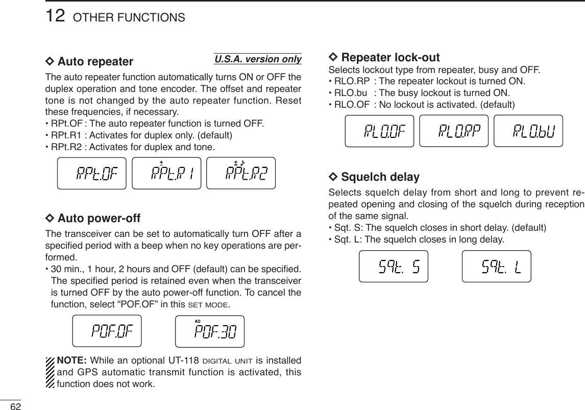 6212 OTHER FUNCTIONSDDAuto repeaterThe auto repeater function automatically turns ON or OFF theduplex operation and tone encoder. The offset and repeatertone is not changed by the auto repeater function. Resetthese frequencies, if necessary.•RPt.OF : The auto repeater function is turned OFF. •RPt.R1 : Activates for duplex only. (default)•RPt.R2 : Activates for duplex and tone.DDAuto power-off The transceiver can be set to automatically turn OFF after aspeciﬁed period with a beep when no key operations are per-formed.•30min., 1 hour, 2 hours and OFF (default) can be speciﬁed.The speciﬁed period is retained even when the transceiveris turned OFF by the auto power-off function. To cancel thefunction, select “POF.OF” in this SET MODE.NOTE: While an optional UT-118 DIGITAL UNITis installedand GPS automatic transmit function is activated, thisfunction does not work.DDRepeater lock-outSelects lockout type from repeater, busy and OFF.•RLO.RP : The repeater lockout is turned ON. •RLO.bu : The busy lockout is turned ON.•RLO.OF : No lockout is activated. (default)DDSquelch delaySelects squelch delay from short and long to prevent re-peated opening and closing of the squelch during receptionof the same signal.•Sqt. S: The squelch closes in short delay. (default)•Sqt. L: The squelch closes in long delay.U.S.A. version only