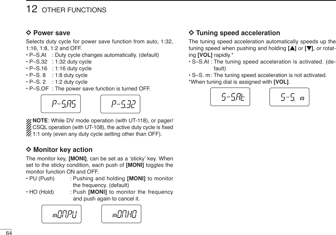 6412 OTHER FUNCTIONSDDPower saveSelects duty cycle for power save function from auto, 1:32,1:16, 1:8, 1:2 and OFF.•P–S.At : Duty cycle changes automatically. (default)•P–S.32 : 1:32 duty cycle •P–S.16 : 1:16 duty cycle•P–S. 8 : 1:8 duty cycle•P–S. 2 : 1:2 duty cycle•P–S.OF : The power save function is turned OFF.NOTE: While DV mode operation (with UT-118), or pager/CSQL operation (with UT-108), the active duty cycle is ﬁxed1:1 only (even any duty cycle setting other than OFF).DDMonitor key actionThe monitor key, [MONI], can be set as a ‘sticky’ key. Whenset to the sticky condition, each push of [MONI] toggles themonitor function ON and OFF.•PU (Push) : Pushing and holding [MONI] to monitorthe frequency. (default)•HO (Hold) : Push [MONI] to monitor the frequencyand push again to cancel it.DDTuning speed accelerationThe tuning speed acceleration automatically speeds up thetuning speed when pushing and holding [YY]or [ZZ], or rotat-ing [VOL] rapidly.*• S–S.At : The tuning speed acceleration is activated. (de-fault)•S–S. m: The tuning speed acceleration is not activated. *When tuning dial is assigned with [VOL].