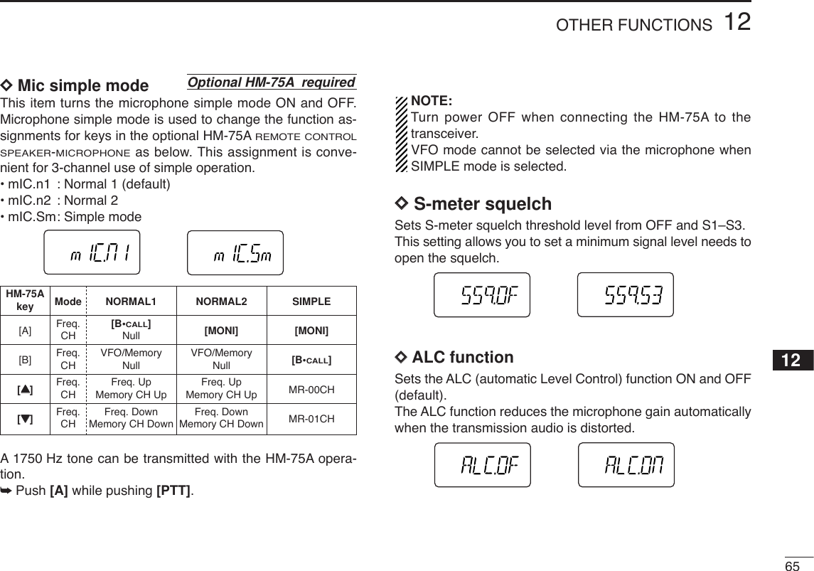 6512OTHER FUNCTIONS12DDMic simple modeThis item turns the microphone simple mode ON and OFF.Microphone simple mode is used to change the function as-signments for keys in the optional HM-75AREMOTE CONTROLSPEAKER-MICROPHONEas below. This assignment is conve-nient for 3-channel use of simple operation.•mIC.n1 : Normal 1 (default)•mIC.n2 : Normal 2•mIC.Sm: Simple modeA1750 Hz tone can be transmitted with the HM-75A opera-tion. ➥Push [A] while pushing [PTT]. NOTE:Turn power OFF when connecting the HM-75A to thetransceiver.VFO mode cannot be selected via the microphone whenSIMPLE mode is selected.DDS-meter squelchSets S-meter squelch threshold level from OFF and S1–S3.This setting allows you to set a minimum signal level needs toopen the squelch.DDALC functionSets the ALC (automatic Level Control) function ON and OFF(default).The ALC function reduces the microphone gain automaticallywhen the transmission audio is distorted.Optional HM-75A requiredHM-75A Mode NORMAL1 NORMAL2 SIMPLEkey[A] Freq. [B•CALL][MONI] [MONI]CH Null[B] Freq. VFO/Memory VFO/Memory [B•CALL]CH Null Null[YY]Freq. Freq. Up Freq. Up MR-00CHCH Memory CH Up Memory CH Up[ZZ]Freq. Freq. Down Freq. Down MR-01CHCH Memory CH Down Memory CH Down