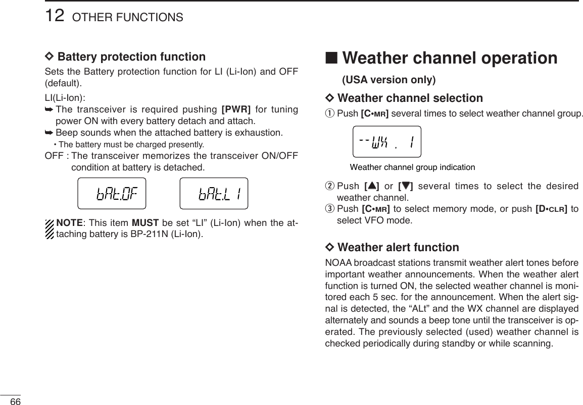 6612 OTHER FUNCTIONSDDBattery protection functionSets the Battery protection function for LI (Li-Ion) and OFF(default).LI(Li-Ion):➥The transceiver is required pushing [PWR] for tuningpower ON with every battery detach and attach.➥Beep sounds when the attached battery is exhaustion.•The battery must be charged presently.OFF : The transceiver memorizes the transceiver ON/OFFcondition at battery is detached.NOTE: This item MUST be set “LI” (Li-Ion) when the at-taching battery is BP-211N (Li-Ion).■Weather channel operation(USA version only)DDWeather channel selectionqPush [C•MR]several times to select weather channel group.wPush  [YY]or  [ZZ]several times to select the desiredweather channel. ePush [C•MR]to select memory mode, or push [D•CLR]toselect VFO mode.DDWeather alert functionNOAA broadcast stations transmit weather alert tones beforeimportant weather announcements. When the weather alertfunction is turned ON, the selected weather channel is moni-tored each 5 sec. for the announcement. When the alert sig-nal is detected, the “ALt” and the WX channel are displayedalternately and sounds a beep tone until the transceiver is op-erated. The previously selected (used) weather channel ischecked periodically during standby or while scanning.Weather channel group indication