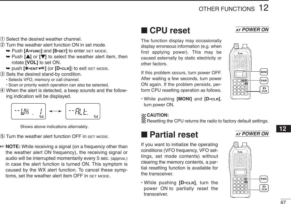 6712OTHER FUNCTIONS12qSelect the desired weather channel.wTurn the weather alert function ON in set mode.➥Push [A•FUNC]and [8•SET]to enter SET MODE.➥Push [YY]or [ZZ]to select the weather alert item, thenrotate [VOL] to set ON.➥push [✱•ENT](or [D•CLR]) to exit SET MODE.eSets the desired stand-by condition.•Selects VFO, memory or call channel.•Scan or priority watch operation can also be selected.rWhen the alert is detected, a beep sounds and the follow-ing indication will be displayed.tTurn the weather alert function OFF in SET MODE.☞NOTE: While receiving a signal (on a frequency other thanthe weather alert ON frequency), the receiving signal oraudio will be interrupted momentarily every 5 sec. (approx.)in case the alert function is turned ON. This symptom iscaused by the WX alert function. To cancel these symp-toms, set the weather alert item OFF in SET MODE.■CPU resetThe function display may occasionallydisplay erroneous information (e.g. whenfirst applying power). This may becaused externally by static electricity orother factors.If this problem occurs, turn power OFF.After waiting a few seconds, turn powerON again. If the problem persists, per-form CPU resetting operation as follows.• While pushing [MONI] and  [D•CLR],turn power ON.CAUTION:Resetting the CPU returns the radio to factory default settings. ■Partial resetIf you want to initialize the operatingconditions (VFO frequency, VFO set-tings, set mode contents) withoutclearing the memory contents, a par-tial resetting function is available forthe transceiver.• While pushing [D•CLR], turn thepower ON to partially reset thetransceiver.ATPOWER ONATPOWER ONShows above indications alternately.PWRMONICLRDPWRCLRD