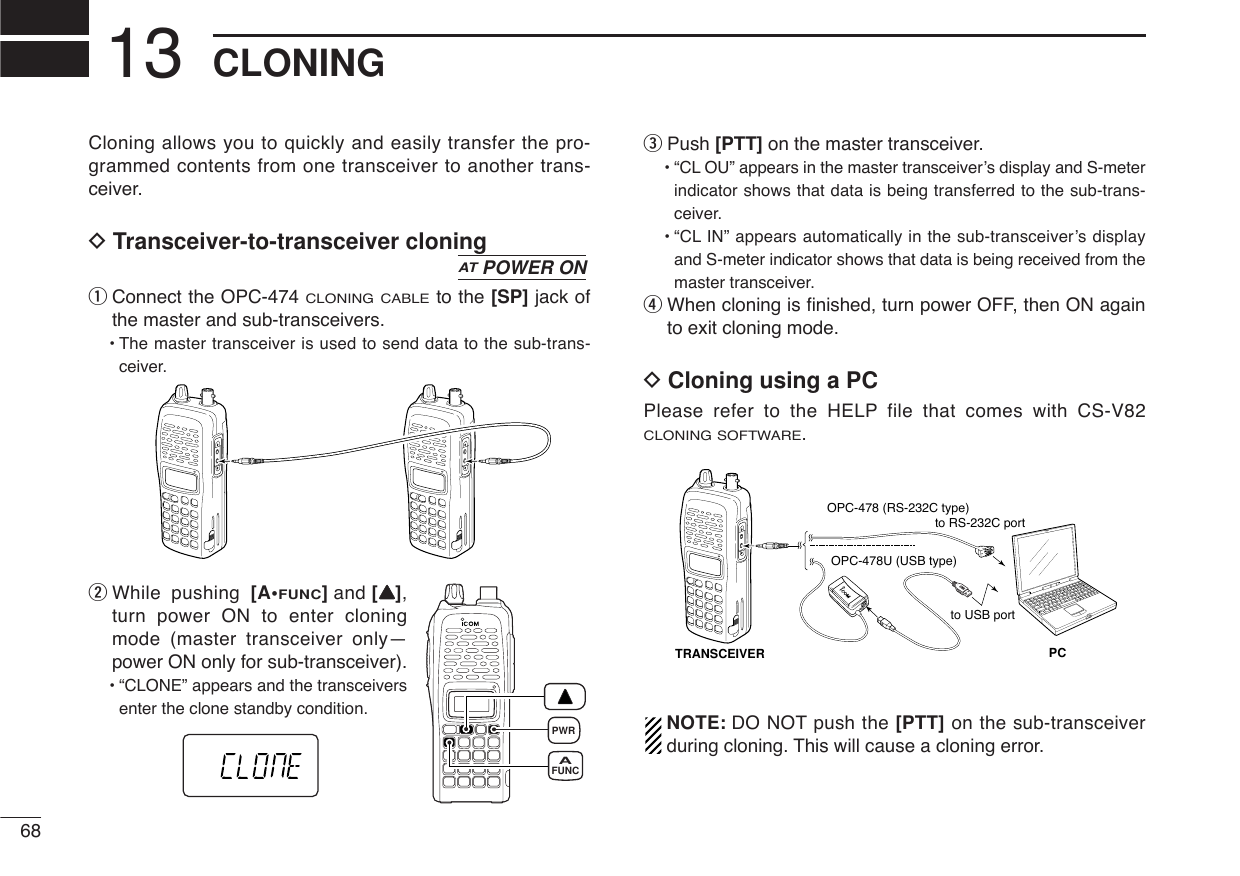 Cloning allows you to quickly and easily transfer the pro-grammed contents from one transceiver to another trans-ceiver.DTransceiver-to-transceiver cloningqConnect the OPC-474 CLONING CABLEto the [SP] jack ofthe master and sub-transceivers. •The master transceiver is used to send data to the sub-trans-ceiver.wWhile pushing [A•FUNC]and [YY],turn power ON to enter cloningmode (master transceiver only—power ON only for sub-transceiver).•“CLONE” appears and the transceiversenter the clone standby condition.ePush [PTT] on the master transceiver.•“CL OU” appears in the master transceiver’s display and S-meterindicator shows that data is being transferred to the sub-trans-ceiver.•“CL IN” appears automatically in the sub-transceiver’s displayand S-meter indicator shows that data is being received from themaster transceiver.rWhen cloning is ﬁnished, turn power OFF, then ON againto exit cloning mode.DCloning using a PCPlease refer to the HELP file that comes with CS-V82CLONING SOFTWARE.NOTE: DO NOT push the [PTT] on the sub-transceiverduring cloning. This will cause a cloning error.PCTRANSCEIVERto USB portto RS-232C portOPC-478 (RS-232C type)OPC-478U (USB type)PWRFUNCAATPOWER ON68CLONING13