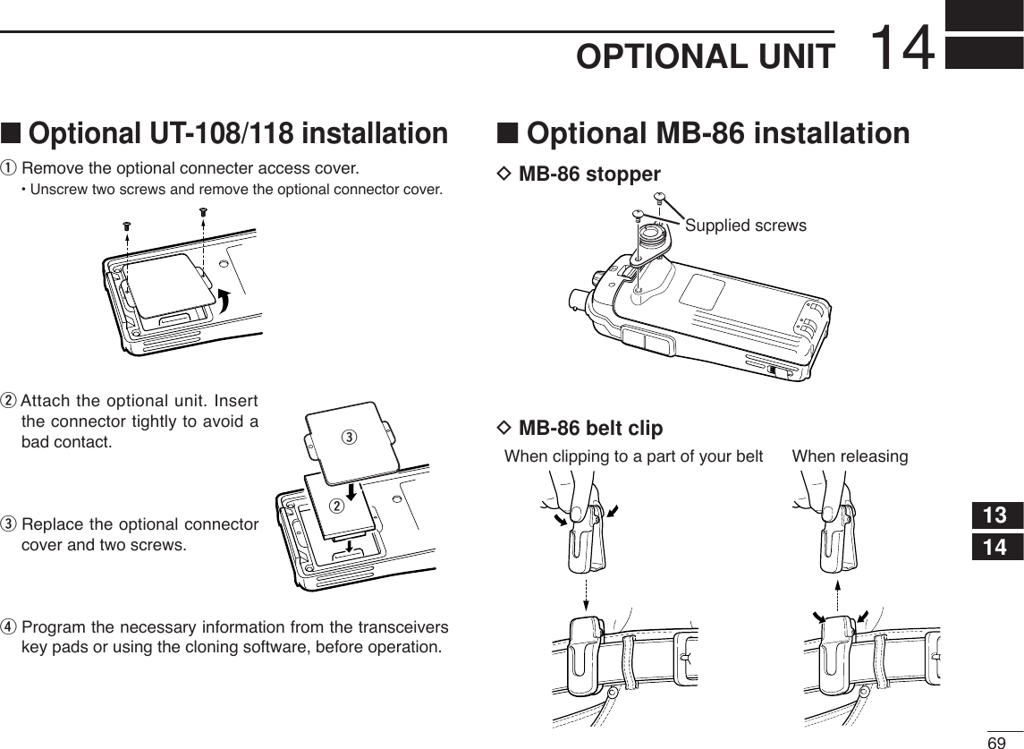 6914OPTIONAL UNIT1314■Optional UT-108/118 installationqRemove the optional connecter access cover.•Unscrew two screws and remove the optional connector cover.wAttach the optional unit. Insertthe connector tightly to avoid abad contact.eReplace the optional connectorcover and two screws.rProgram the necessary information from the transceiverskey pads or using the cloning software, before operation. ■Optional MB-86 installationDMB-86 stopperDMB-86 belt clipWhen clipping to a part of your belt When releasingSupplied screwswe