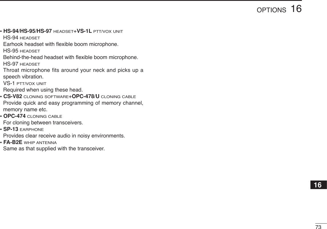 7316OPTIONS16• HS-94/HS-95/HS-97 HEADSET+VS-1LPTT/VOX UNITHS-94HEADSETEarhook headset with ﬂexible boom microphone.HS-95HEADSETBehind-the-head headset with ﬂexible boom microphone.HS-97HEADSETThroat microphone fits around your neck and picks up aspeech vibration.VS-1PTT/VOX UNITRequired when using these head.• CS-V82CLONING SOFTWARE+OPC-478/UCLONING CABLEProvide quick and easy programming of memory channel,memory name etc.• OPC-474CLONING CABLEFor cloning between transceivers.• SP-13 EARPHONEProvides clear receive audio in noisy environments.• FA-B2E WHIP ANTENNASame as that supplied with the transceiver.