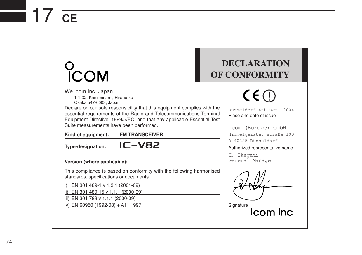 74CE17DECLARATIONOF CONFORMITYWe Icom Inc. Japan1-1-32, Kamiminami, Hirano-kuOsaka 547-0003, JapanDeclare on our sole responsibility that this equipment complies with theessential requirements of the Radio and Telecommunications TerminalEquipment Directive, 1999/5/EC, and that any applicable Essential TestSuite measurements have been performed.Kind of equipment: FM TRANSCEIVERType-designation: iV82Version (where applicable):This compliance is based on conformity with the following harmonisedstandards, speciﬁcations or documents:i) EN 301 489-1 v 1.3.1 (2001-09)ii) EN 301 489-15 v 1.1.1 (2000-09)iii) EN 301 783 v 1.1.1 (2000-09)iv) EN 60950 (1992-08) + A11:1997Düsseldorf 4th Oct. 2004Place and date of issueIcom (Europe) GmbHHimmelgeister straße 100D-40225 DüsseldorfAuthorized representative nameH. IkegamiGeneral ManagerSignature