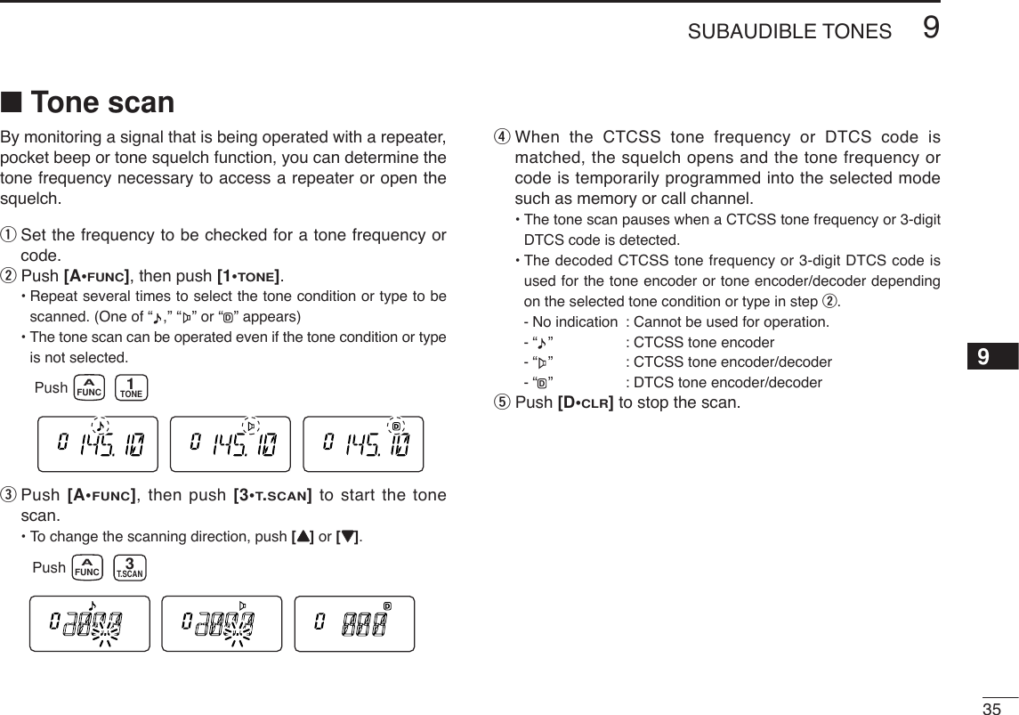 359SUBAUDIBLE TONES9■Tone scanBy monitoring a signal that is being operated with a repeater,pocket beep or tone squelch function, you can determine thetone frequency necessary to access a repeater or open thesquelch.qSet the frequency to be checked for a tone frequency orcode.wPush [A•FUNC], then push [1•TONE].•Repeat several times to select the tone condition or type to bescanned. (One of “ ,” “ ” or “ ” appears)•The tone scan can be operated even if the tone condition or typeis not selected.ePush [A•FUNC], then push [3•T.SCAN]to start the tonescan.• To change the scanning direction, push [YY]or [ZZ]. rWhen the CTCSS tone frequency or DTCS code ismatched, the squelch opens and the tone frequency orcode is temporarily programmed into the selected modesuch as memory or call channel.•The tone scan pauses when a CTCSS tone frequency or 3-digitDTCS code is detected.•The decoded CTCSS tone frequency or 3-digit DTCS code isused for the tone encoder or tone encoder/decoder dependingon the selected tone condition or type in step w.-No indication  : Cannot be used for operation.-“ ”  : CTCSS tone encoder-“ ”  : CTCSS tone encoder/decoder-“ ”  : DTCS tone encoder/decodertPush [D•CLR]to stop the scan.DPush FUNCAT.SCAN3Push FUNCATONE1D