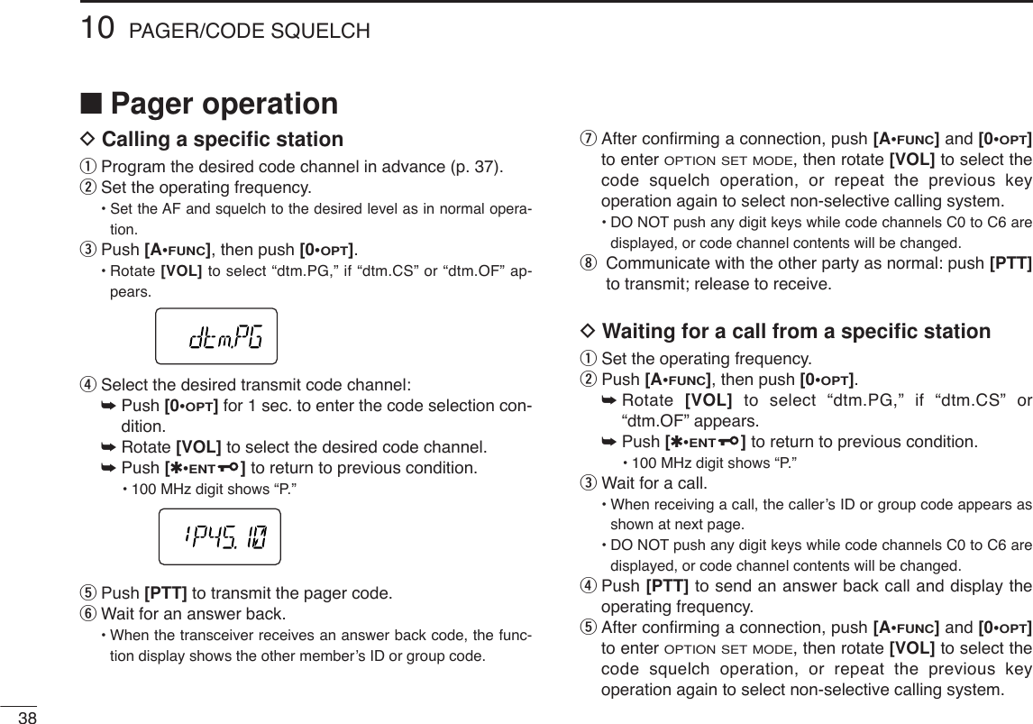 3810 PAGER/CODE SQUELCH■Pager operationDCalling a speciﬁc stationqProgram the desired code channel in advance (p. 37).wSet the operating frequency.• Set the AF and squelch to the desired level as in normal opera-tion.ePush [A•FUNC], then push [0•OPT].•Rotate [VOL] to select “dtm.PG,” if “dtm.CS” or “dtm.OF” ap-pears.rSelect the desired transmit code channel:➥Push [0•OPT]for 1 sec. to enter the code selection con-dition.➥Rotate [VOL] to select the desired code channel.➥Push [✱•ENT]to return to previous condition.•100 MHz digit shows “P.” tPush [PTT] to transmit the pager code.yWait for an answer back.•When the transceiver receives an answer back code, the func-tion display shows the other member’s ID or group code.uAfter conﬁrming a connection, push [A•FUNC] and [0•OPT]to enter OPTION SET MODE, then rotate [VOL] to select thecode squelch operation, or repeat the previous keyoperation again to select non-selective calling system.•DO NOT push any digit keys while code channels C0 to C6 aredisplayed, or code channel contents will be changed.iCommunicate with the other party as normal: push [PTT]to transmit; release to receive.DWaiting for a call from a speciﬁc stationqSet the operating frequency.wPush [A•FUNC], then push [0•OPT].➥Rotate  [VOL] to select “dtm.PG,” if “dtm.CS” or“dtm.OF” appears.➥Push [✱•ENT]to return to previous condition.•100 MHz digit shows “P.” eWait for a call.•When receiving a call, the caller’s ID or group code appears asshown at next page.•DO NOT push any digit keys while code channels C0 to C6 aredisplayed, or code channel contents will be changed.rPush [PTT] to send an answer back call and display theoperating frequency.tAfter conﬁrming a connection, push [A•FUNC] and [0•OPT]to enter OPTION SET MODE, then rotate [VOL] to select thecode squelch operation, or repeat the previous keyoperation again to select non-selective calling system.