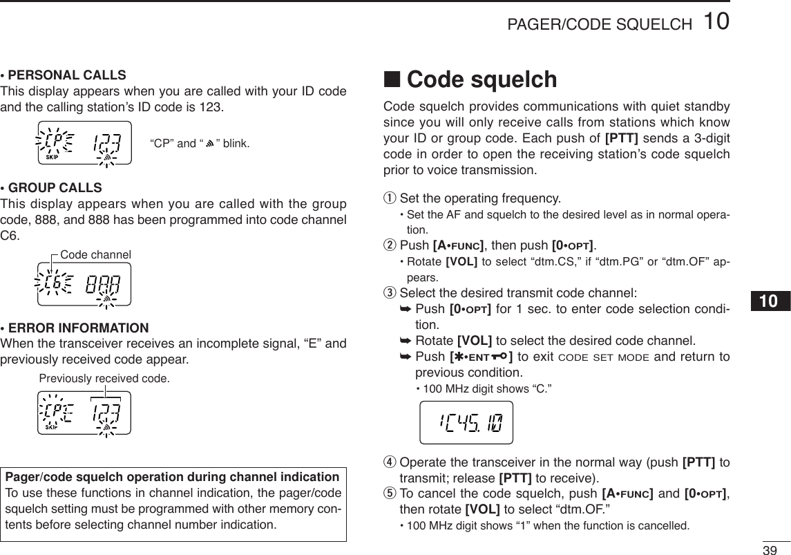 3910PAGER/CODE SQUELCH10•PERSONAL CALLSThis display appears when you are called with your ID codeand the calling station’s ID code is 123.•GROUP CALLSThis display appears when you are called with the groupcode, 888, and 888 has been programmed into code channelC6.•ERROR INFORMATIONWhen the transceiver receives an incomplete signal, “E” andpreviously received code appear.■Code squelchCode squelch provides communications with quiet standbysince you will only receive calls from stations which knowyour ID or group code. Each push of [PTT] sends a 3-digitcode in order to open the receiving station’s code squelchprior to voice transmission.qSet the operating frequency.• Set the AF and squelch to the desired level as in normal opera-tion.wPush [A•FUNC], then push [0•OPT].• Rotate [VOL] to select “dtm.CS,” if “dtm.PG” or “dtm.OF” ap-pears.eSelect the desired transmit code channel:➥Push [0•OPT]for 1 sec. to enter code selection condi-tion.➥Rotate [VOL] to select the desired code channel.➥Push [✱•ENT]to exit CODE SET MODEand return toprevious condition.•100 MHz digit shows “C.” rOperate the transceiver in the normal way (push [PTT] totransmit; release [PTT] to receive).tTo  cancel the code squelch, push [A•FUNC]and [0•OPT],then rotate [VOL] to select “dtm.OF.”•100 MHz digit shows “1” when the function is cancelled.Previously received code.Code channel“CP” and “    ” blink.Pager/code squelch operation during channel indicationTo  use these functions in channel indication, the pager/codesquelch setting must be programmed with other memory con-tents before selecting channel number indication.