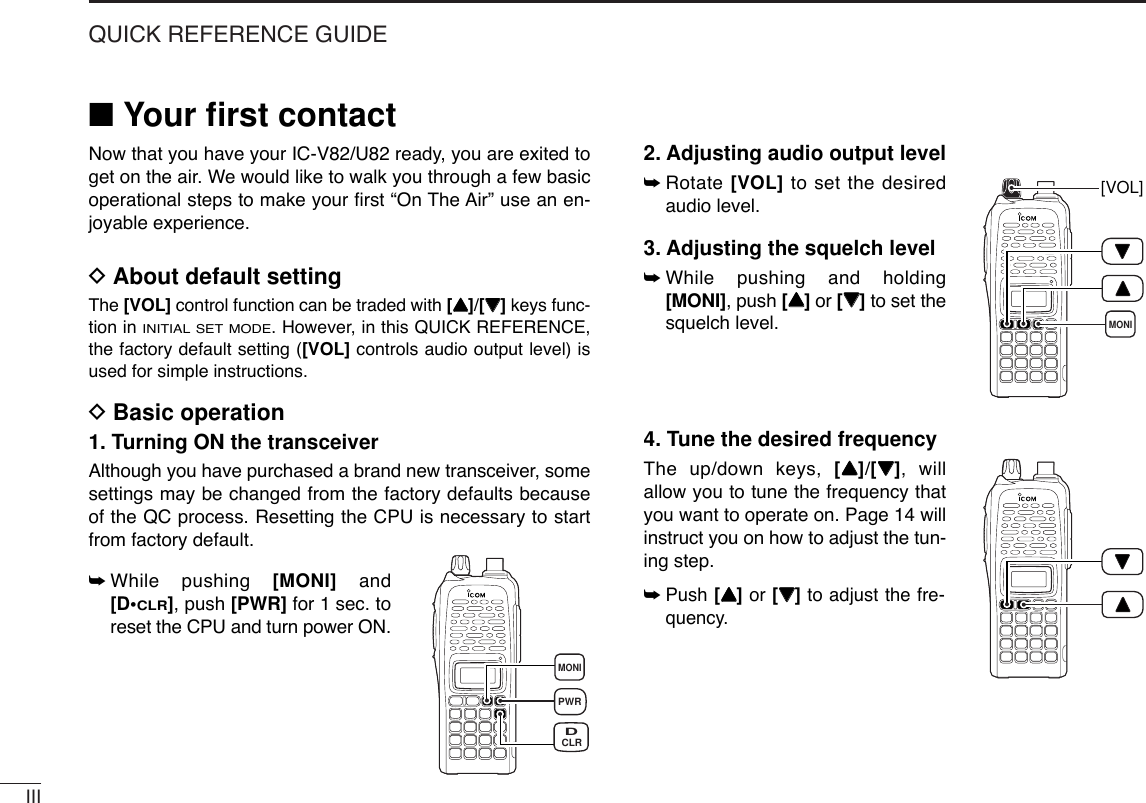 IIIQUICK REFERENCE GUIDE■Your ﬁrst contactNow that you have your IC-V82/U82 ready, you are exited toget on the air. We would like to walk you through a few basicoperational steps to make your ﬁrst “On The Air” use an en-joyable experience.DAbout default settingThe [VOL] control function can be traded with [YY]/[ZZ]keys func-tion in INITIAL SET MODE. However, in this QUICK REFERENCE,the factory default setting ([VOL] controls audio output level) isused for simple instructions.DBasic operation1. Turning ON the transceiverAlthough you have purchased a brand new transceiver, somesettings may be changed from the factory defaults becauseof the QC process. Resetting the CPU is necessary to startfrom factory default.➥While pushing [MONI] and[D•CLR], push [PWR] for 1 sec. toreset the CPU and turn power ON.2. Adjusting audio output level➥Rotate [VOL] to set the desiredaudio level.3. Adjusting the squelch level➥While pushing and holding[MONI], push [YY]or [ZZ]to set thesquelch level.4. Tune the desired frequencyThe up/down keys, [YY]/[ZZ], willallow you to tune the frequency thatyou want to operate on. Page 14 willinstruct you on how to adjust the tun-ing step.➥Push [YY]or [ZZ]to adjust the fre-quency.PWRMONICLRDMONI[VOL]