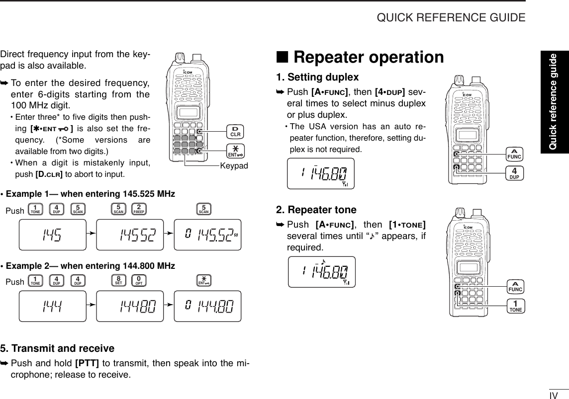 IVQUICK REFERENCE GUIDEDirect frequency input from the key-pad is also available. ➥To  enter the desired frequency,enter 6-digits starting from the100 MHz digit.•Enter three* to ﬁve digits then push-ing  [✱•ENT]is also set the fre-quency. (*Some versions areavailable from two digits.)•When a digit is mistakenly input,push [D.CLR]to abort to input.5. Transmit and receive ➥Push and hold [PTT] to transmit, then speak into the mi-crophone; release to receive.■Repeater operation1. Setting duplex➥Push [A•FUNC], then [4•DUP]sev-eral times to select minus duplexor plus duplex.•The USA version has an auto re-peater function, therefore, setting du-plex is not required.2. Repeater tone➥Push  [A•FUNC], then [1•TONE]several times until “ ” appears, ifrequired.TONE1FUNCADUP4FUNCA• Example 1— when entering 145.525 MHzPush• Example 2— when entering 144.800 MHzP.BEEP2DUP4DUPTONE41SCAN5SCAN5SCAN5PushDUPTONE41OPT0SET8ENTCLRDKeypadENTQuick reference guide