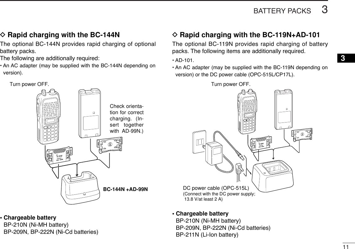 113BATTERY PACKS3DRapid charging with the BC-144NThe optional BC-144N provides rapid charging of optionalbattery packs.The following are additionally required:• An AC adapter (may be supplied with the BC-144N depending onversion).• Chargeable batteryBP-210N (Ni-MH battery)BP-209N, BP-222N (Ni-Cd batteries)DRapid charging with the BC-119N+AD-101The optional BC-119N provides rapid charging of batterypacks. The following items are additionally required.• AD-101.• An AC adapter (may be supplied with the BC-119N depending onversion) or the DC power cable (OPC-515L/CP17L).• Chargeable batteryBP-210N (Ni-MH battery)BP-209N, BP-222N (Ni-Cd batteries)BP-211N (Li-Ion battery)DC power cable (OPC-515L)(Connect with the DC power supply; 13.8 V/at least 2 A)Turn power OFF.Check orienta-tion for correct charging. (In-sert together with  AD-99N.)Turn power OFF.BC-144N +AD-99N