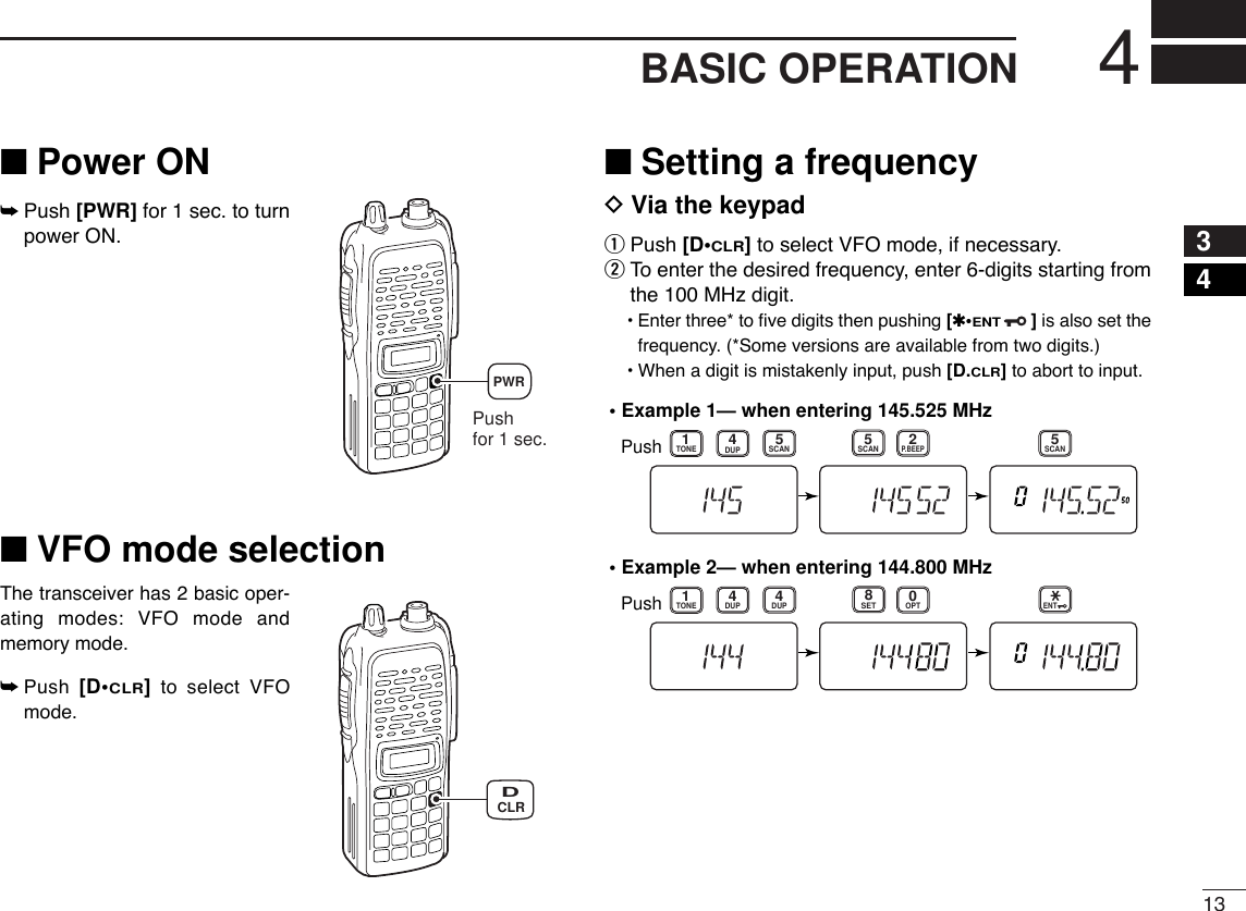 134BASIC OPERATION34■Power ON➥Push [PWR] for 1 sec. to turnpower ON.■VFO mode selectionThe transceiver has 2 basic oper-ating modes: VFO mode andmemory mode.➥Push  [D•CLR]to select VFOmode.■Setting a frequencyDVia the keypadqPush [D•CLR]to select VFO mode, if necessary.wTo enter the desired frequency, enter 6-digits starting fromthe 100 MHz digit.•Enter three* to ﬁve digits then pushing [✱•ENT]is also set thefrequency. (*Some versions are available from two digits.)•When a digit is mistakenly input, push [D.CLR]to abort to input.• Example 1— when entering 145.525 MHzPush• Example 2— when entering 144.800 MHzP.BEEP2DUP4DUPTONE41SCAN5SCAN5SCAN5PushDUPTONE41OPT0SET8ENTCLRDPush for 1 sec.PWR