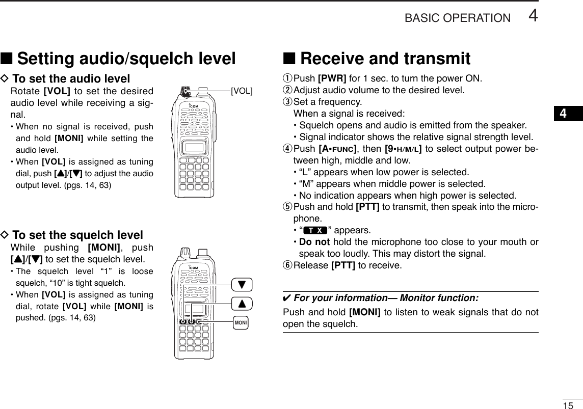 154BASIC OPERATION4■Setting audio/squelch levelDTo set the audio levelRotate [VOL] to set the desiredaudio level while receiving a sig-nal.• When no signal is received, pushand hold [MONI] while setting theaudio level. • When [VOL] is assigned as tuningdial, push [YY]/[ZZ]to adjust the audiooutput level. (pgs. 14, 63)DTo set the squelch levelWhile pushing [MONI], push[YY]/[ZZ]to set the squelch level.• The squelch level “1” is loosesquelch, “10” is tight squelch.• When [VOL] is assigned as tuningdial, rotate [VOL] while  [MONI] ispushed. (pgs. 14, 63)■Receive and transmitqPush [PWR] for 1 sec. to turn the power ON.wAdjust audio volume to the desired level.eSet a frequency.When a signal is received:• Squelch opens and audio is emitted from the speaker.• Signal indicator shows the relative signal strength level.rPush [A•FUNC], then [9•H/M/L]to select output power be-tween high, middle and low.•“L” appears when low power is selected.•“M” appears when middle power is selected.•No indication appears when high power is selected.tPush and hold [PTT] to transmit, then speak into the micro-phone.• “$” appears.•Do not hold the microphone too close to your mouth orspeak too loudly. This may distort the signal.yRelease [PTT] to receive. ✔For your information— Monitor function:Push and hold [MONI] to listen to weak signals that do notopen the squelch.MONI[VOL]