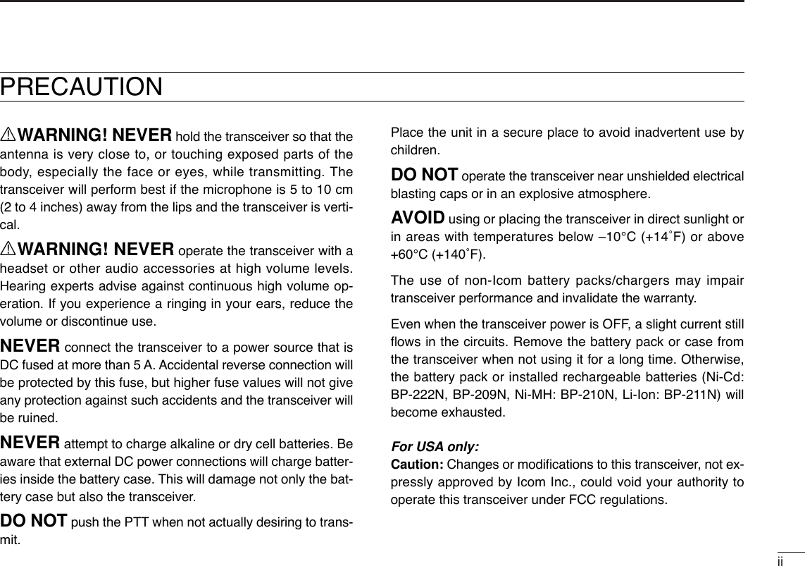 iiRWARNING! NEVER hold the transceiver so that theantenna is very close to, or touching exposed parts of thebody, especially the face or eyes, while transmitting. Thetransceiver will perform best if the microphone is 5 to 10 cm(2 to 4 inches) away from the lips and the transceiver is verti-cal.RWARNING! NEVER operate the transceiver with aheadset or other audio accessories at high volume levels.Hearing experts advise against continuous high volume op-eration. If you experience a ringing in your ears, reduce thevolume or discontinue use.NEVER connect the transceiver to a power source that isDC fused at more than 5 A. Accidental reverse connection willbe protected by this fuse, but higher fuse values will not giveany protection against such accidents and the transceiver willbe ruined.NEVER attempt to charge alkaline or dry cell batteries. Beaware that external DC power connections will charge batter-ies inside the battery case. This will damage not only the bat-tery case but also the transceiver.DO NOT push the PTT when not actually desiring to trans-mit.Place the unit in a secure place to avoid inadvertent use bychildren.DO NOT operate the transceiver near unshielded electricalblasting caps or in an explosive atmosphere.AVOID using or placing the transceiver in direct sunlight orin areas with temperatures below –10°C (+14˚F) or above+60°C (+140˚F).The use of non-Icom battery packs/chargers may impairtransceiver performance and invalidate the warranty.Even when the transceiver power is OFF, a slight current stillﬂows in the circuits. Remove the battery pack or case fromthe transceiver when not using it for a long time. Otherwise,the battery pack or installed rechargeable batteries (Ni-Cd:BP-222N, BP-209N, Ni-MH: BP-210N, Li-Ion: BP-211N) willbecome exhausted.For USA only:Caution: Changes or modiﬁcations to this transceiver, not ex-pressly approved by Icom Inc., could void your authority tooperate this transceiver under FCC regulations.PRECAUTION