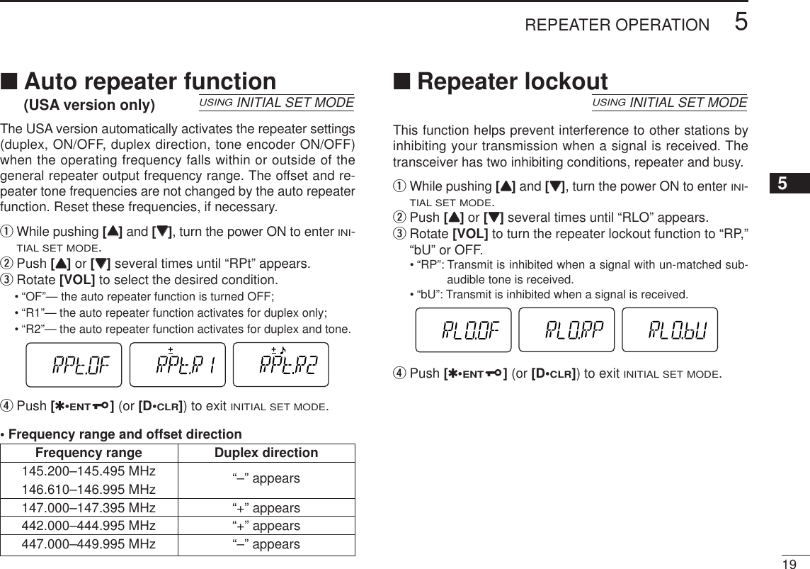 195REPEATER OPERATION■Auto repeater function(USA version only)The USA version automatically activates the repeater settings(duplex, ON/OFF, duplex direction, tone encoder ON/OFF)when the operating frequency falls within or outside of thegeneral repeater output frequency range. The offset and re-peater tone frequencies are not changed by the auto repeaterfunction. Reset these frequencies, if necessary.qWhile pushing [YY]and [ZZ], turn the power ON to enter INI-TIAL SET MODE.wPush [YY]or [ZZ]several times until “RPt” appears.eRotate [VOL] to select the desired condition.•“OF”— the auto repeater function is turned OFF;•“R1”— the auto repeater function activates for duplex only;•“R2”— the auto repeater function activates for duplex and tone.rPush [✱•ENT](or [D•CLR]) to exit INITIAL SET MODE.• Frequency range and offset direction■Repeater lockoutThis function helps prevent interference to other stations byinhibiting your transmission when a signal is received. Thetransceiver has two inhibiting conditions, repeater and busy.qWhile pushing [YY]and [ZZ], turn the power ON to enter INI-TIAL SET MODE.wPush [YY]or [ZZ]several times until “RLO” appears.eRotate [VOL] to turn the repeater lockout function to “RP,”“bU” or OFF.•“RP”: Transmit is inhibited when a signal with un-matched sub-audible tone is received.•“bU”: Transmit is inhibited when a signal is received.rPush [✱•ENT](or [D•CLR]) to exit INITIAL SET MODE.USINGINITIAL SET MODEUSINGINITIAL SET MODEFrequency range Duplex direction145.200–145.495 MHz “–” appears146.610–146.995 MHz147.000–147.395 MHz “+” appears442.000–444.995 MHz “+” appears447.000–449.995 MHz “–” appears5