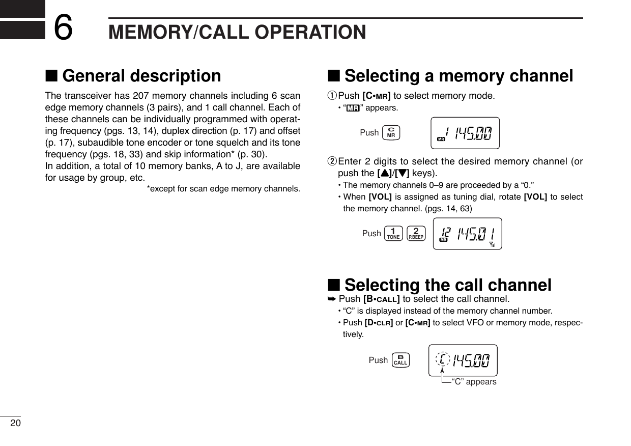 20MEMORY/CALL OPERATION6■General descriptionThe transceiver has 207 memory channels including 6 scanedge memory channels (3 pairs), and 1 call channel. Each ofthese channels can be individually programmed with operat-ing frequency (pgs. 13, 14), duplex direction (p. 17) and offset(p. 17), subaudible tone encoder or tone squelch and its tonefrequency (pgs. 18, 33) and skip information* (p. 30). In addition, a total of 10 memory banks, A to J, are availablefor usage by group, etc.*except for scan edge memory channels.■Selecting a memory channelqPush [C•MR]to select memory mode.•“X” appears.wEnter 2 digits to select the desired memory channel (orpush the [YY]/[ZZ]keys).•The memory channels 0–9 are proceeded by a “0.”• When [VOL] is assigned as tuning dial, rotate [VOL] to selectthe memory channel. (pgs. 14, 63)■Selecting the call channel➥Push [B•CALL]to select the call channel.•“C” is displayed instead of the memory channel number.•Push [D•CLR]or [C•MR]to select VFO or memory mode, respec-tively.Push“C” appearsCALLBTONEP.BEEP12PushMRCPush