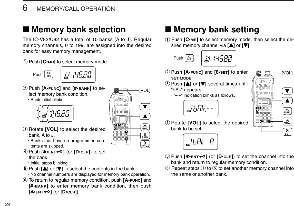 246MEMORY/CALL OPERATION■Memory bank selectionThe IC-V82/U82 has a total of 10 banks (A to J). Regularmemory channels, 0 to 199, are assigned into the desiredbank for easy memory management. qPush [C•MR]to select memory mode.wPush [A•FUNC]and [#•BANK]to se-lect memory bank condition.•Bank initial blinks.eRotate [VOL] to select the desiredbank, A to J.•Banks that have no programmed con-tents are skipped.rPush [✱•ENT](or [D•CLR]) to setthe bank.•Initial stops blinking.tPush [YY]or [ZZ]to select the contents in the bank.•No channel numbers are displayed for memory bank operation.yTo return to regular memory condition, push [A•FUNC]and[#•BANK]to enter memory bank condition, then push[✱•ENT](or [D•CLR]).■Memory bank settingqPush [C•MR]to select memory mode, then select the de-sired memory channel via [YY]or [ZZ].wPush [A•FUNC]and [8•SET]to enterSET MODE.ePush [YY]or [ZZ]several times until“bAk” appears.•“– –” indication blinks as follows.rRotate [VOL] to select the desiredbank to be set.tPush [✱•ENT](or [D•CLR]) to set the channel into thebank and return to regular memory condition.yRepeat steps qto tto set another memory channel intothe same or another bank.[VOL]ENTFUNCASET8MRCPush[VOL]ENTFUNCABANKMRCPush