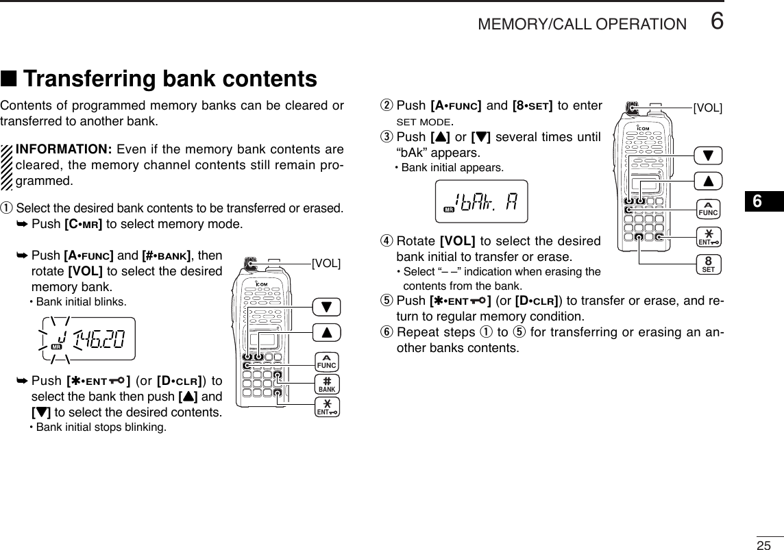 256MEMORY/CALL OPERATION6■Transferring bank contentsContents of programmed memory banks can be cleared ortransferred to another bank.INFORMATION: Even if the memory bank contents arecleared, the memory channel contents still remain pro-grammed.qSelect the desired bank contents to be transferred or erased.➥Push [C•MR]to select memory mode.➥Push [A•FUNC]and [#•BANK], thenrotate [VOL] to select the desiredmemory bank.•Bank initial blinks.➥Push [✱•ENT](or [D•CLR]) toselect the bank then push [YY]and[ZZ]to select the desired contents.•Bank initial stops blinking.wPush [A•FUNC]and [8•SET]to enterSET MODE.ePush [YY]or [ZZ]several times until“bAk” appears.•Bank initial appears.rRotate [VOL] to select the desiredbank initial to transfer or erase.•Select “– –” indication when erasing thecontents from the bank.tPush [✱•ENT](or [D•CLR]) to transfer or erase, and re-turn to regular memory condition.yRepeat steps qto tfor transferring or erasing an an-other banks contents.[VOL]ENTFUNCASET8[VOL]ENTFUNCABANK