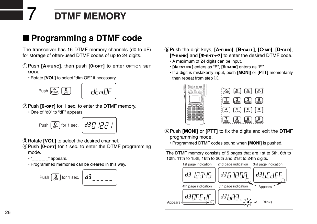 26DTMF MEMORY7■Programming a DTMF codeThe transceiver has 16 DTMF memory channels (d0 to dF)for storage of often-used DTMF codes of up to 24 digits.qPush [A•FUNC], then push [0•OPT]to enter OPTION SETMODE.•Rotate [VOL] to select “dtm.OF,” if necessary.wPush [0•OPT]for 1 sec. to enter the DTMF memory.•One of “d0” to “dF” appears.eRotate [VOL] to select the desired channel.rPush [0•OPT]for 1 sec. to enter the DTMF programmingmode.•“_____” appears.•Programmed memories can be cleared in this way.tPush the digit keys, [A•FUNC], [B•CALL], [C•MR], [D•CLR],[#•BANK]and [✱•ENT]to enter the desired DTMF code.•Amaximum of 24 digits can be input.•[✱•ENT]enters as “E”, [#•BANK]enters as “F.”•If a digit is mistakenly input, push [MONI] or [PTT] momentarilythen repeat from step q.yPush [MONI] or [PTT] to ﬁx the digits and exit the DTMFprogramming mode.•Programmed DTMF codes sound when [MONI] is pushed.CALLDUP SCANPRIOENTSETH/M/LOPTSKIPBANKTONET.SCANP.BEEPMR CLRFUNC9874123AB DC560OPT0Push for 1 sec.OPT0Push for 1 sec.FUNCAOPT0PushThe DTMF memory consists of 5 pages that are 1st to 5th, 6th to10th, 11th to 15th, 16th to 20th and 21st to 24th digits. 1st page indication4th page indication 5th page indication2nd page indication 3rd page indicationAppearsAppears Blinks