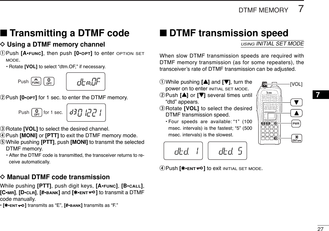 277DTMF MEMORY7■Transmitting a DTMF codeDUsing a DTMF memory channelqPush [A•FUNC], then push [0•OPT]to enter OPTION SETMODE.•Rotate [VOL] to select “dtm.OF,” if necessary.wPush [0•OPT]for 1 sec. to enter the DTMF memory.eRotate [VOL] to select the desired channel.rPush [MONI] or [PTT] to exit the DTMF memory mode.tWhile pushing [PTT], push [MONI] to transmit the selectedDTMF memory.•After the DTMF code is transmitted, the transceiver returns to re-ceive automatically.DManual DTMF code transmissionWhile pushing [PTT], push digit keys, [A•FUNC], [B•CALL],[C•MR], [D•CLR], [#•BANK]and [✱•ENT]to transmit a DTMFcode manually.•[✱•ENT]transmits as “E”, [#•BANK]transmits as “F.”■DTMF transmission speedWhen slow DTMF transmission speeds are required withDTMF memory transmission (as for some repeaters), thetransceiver’s rate of DTMF transmission can be adjusted.qWhile pushing [YY]and [ZZ], turn thepower on to enter INITIAL SET MODE.wPush [YY]or [ZZ]several times until“dtd” appears.eRotate [VOL] to select the desiredDTMF transmission speed.•Four speeds are available: “1” (100msec. intervals) is the fastest; “5” (500msec. intervals) is the slowest.rPush [✱•ENT]to exit INITIAL SET MODE.[VOL]ENTPWRUSINGINITIAL SET MODEOPT0Push for 1 sec.FUNCAOPT0Push