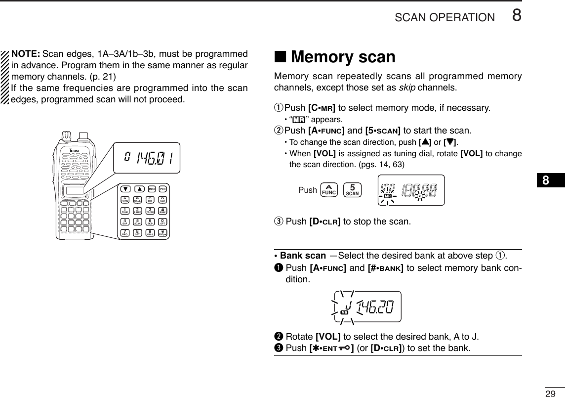 298SCAN OPERATION8NOTE: Scan edges, 1A–3A/1b–3b, must be programmedin advance. Program them in the same manner as regularmemory channels. (p. 21)If the same frequencies are programmed into the scanedges, programmed scan will not proceed.■Memory scanMemory scan repeatedly scans all programmed memorychannels, except those set as skip channels.qPush [C•MR]to select memory mode, if necessary.•“X” appears.wPush [A•FUNC]and [5•SCAN]to start the scan.•To change the scan direction, push [YY]or [ZZ].• When [VOL] is assigned as tuning dial, rotate [VOL] to changethe scan direction. (pgs. 14, 63)ePush [D•CLR]to stop the scan.• Bank scan —Select the desired bank at above step q.qPush [A•FUNC]and [#•BANK]to select memory bank con-dition.wRotate [VOL] to select the desired bank, A to J.ePush [✱•ENT](or [D•CLR]) to set the bank.PushSCANFUNCA5MONICALLDUP SCANPRIOENTSETH/M/LOPTSKIPBANKTONET.SCANP.BEEPMR CLRFUNCPWR9874123AB DC560