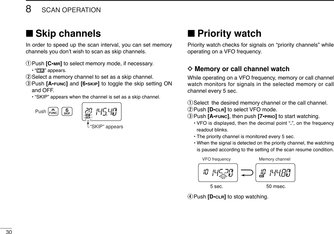 308SCAN OPERATION■Skip channelsIn order to speed up the scan interval, you can set memorychannels you don’t wish to scan as skip channels.qPush [C•MR]to select memory mode, if necessary.•“X” appears.wSelect a memory channel to set as a skip channel.ePush [A•FUNC]and [6•SKIP]to toggle the skip setting ONand OFF.•“SKIP” appears when the channel is set as a skip channel.■Priority watchPriority watch checks for signals on “priority channels” whileoperating on a VFO frequency.DMemory or call channel watchWhile operating on a VFO frequency, memory or call channelwatch monitors for signals in the selected memory or callchannel every 5 sec.qSelect the desired memory channel or the call channel.wPush [D•CLR]to select VFO mode.ePush [A•FUNC], then push [7•PRIO]to start watching.•VFO is displayed, then the decimal point “.”, on the frequencyreadout blinks.•The priority channel is monitored every 5 sec. • When the signal is detected on the priority channel, the watchingis paused according to the setting of the scan resume condition.rPush [D•CLR]to stop watching.5 sec. 50 msec.VFO frequency Memory channelPush“SKIP” appearsSKIPFUNCA6
